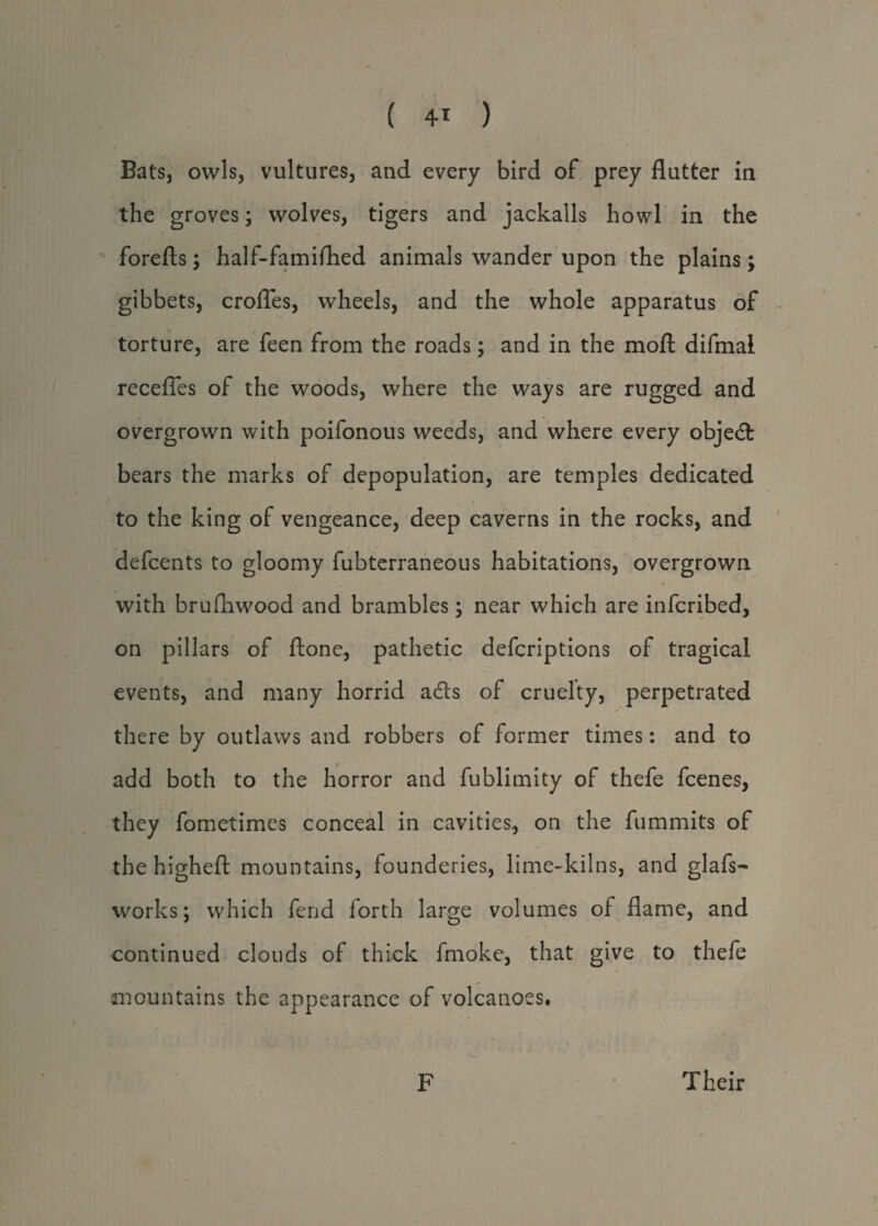 Bats, owls, vultures, and every bird of prey flutter in the groves; wolves, tigers and jackalls howl in the forefts; half-famiflied animals wander upon the plains; gibbets, crofles, wheels, and the whole apparatus of torture, are feen from the roads; and in the moft difmal recedes of the woods, where the ways are rugged and overgrown with poifonous weeds, and where every objed bears the marks of depopulation, are temples dedicated i to the king of vengeance, deep caverns in the rocks, and defcents to gloomy fubterraneous habitations, overgrown with brufhwood and brambles; near which are infcribed, on pillars of ftone, pathetic defcriptions of tragical events, and many horrid ads of cruelty, perpetrated there by outlaws and robbers of former times: and to add both to the horror and fublimity of thefe fcenes, they fometimes conceal in cavities, on the fummits of the higheft mountains, founderies, lime-kilns, and glafs- works; which fend forth large volumes of flame, and continued clouds of thick fmoke, that give to thefe anountains the appearance of volcanoes# F Their