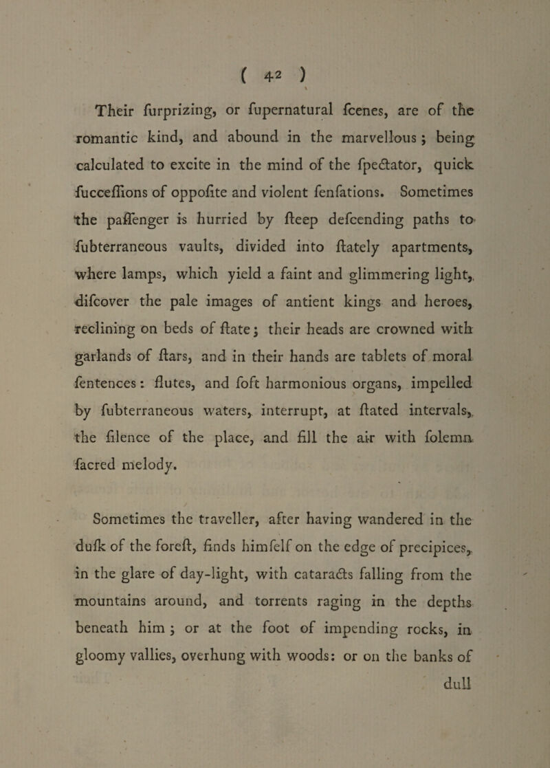 V Their furprizing, or fupernatural fcenes, are of the romantic kind, and abound in the marvellous; being, calculated to excite in the mind of the fpedtator, quick fucceflions of oppofite and violent fenfations. Sometimes the paflenger is hurried by fteep defcending paths to fubterraneous vaults, divided into ftately apartments, where lamps, which yield a faint and glimmering light,, difcover the pale images of antient kings and heroes, reclining on beds of date \ their heads are crowned with garlands of ftars, and in their hands are tablets of moral fentences: flutes, and foft harmonious organs, impelled by fubterraneous waters, interrupt, at ftated intervals,, the filence of the place, and fill the air with folemn facred melody. Sometimes the traveller, after having wandered in the dufk of the foreft, finds himfelf on the edge of precipices,, in the glare of day-light, with cataradts falling from the mountains around, and torrents raging in the depths beneath him ; or at the foot of impending rocks, in gloomy vallies, overhung with woods: or on the banks of dull
