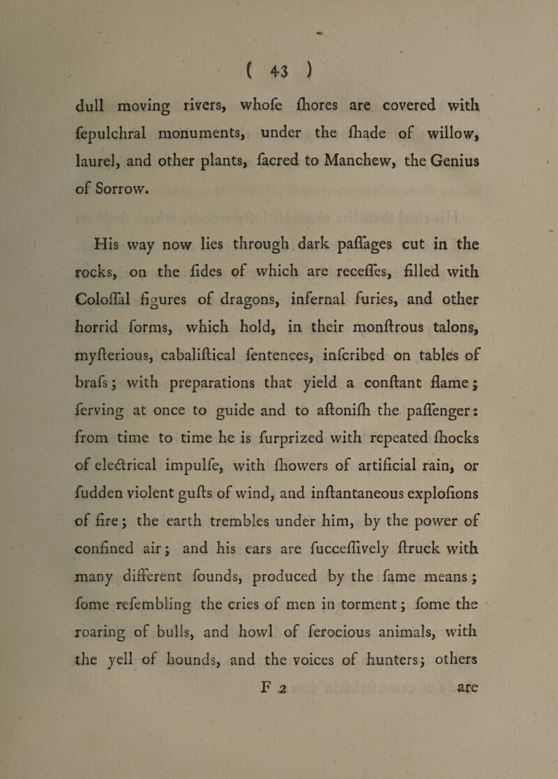 dull moving rivers, whofe fhores are covered with fepulchral monuments, under the fhade of willow, laurel, and other plants, facred to Manchew, the Genius of Sorrow. His way now lies through dark paflages cut in the rocks, on the fides of which are recedes, filled with Coloffal figures of dragons, infernal furies, and other horrid forms, which hold, in their monftrous talons, myfterious, cabaliftical lentences, infcribed on tables of brafs; with preparations that yield a conftant flame; ferving at once to guide and to aftonifh the pafTenger: from time to time he is furprized with repeated fhocks of ele&rical impulfe, with fhowers of artificial rain, or fudden violent gufts of wind, and inftantaneous explofions of fire; the earth trembles under him, by the power of confined air; and his ears are fucceflively ftruck with many different founds, produced by the fame means ; fome refembling the cries of men in torment; fome the roaring of bulls, and howl of ferocious animals, with the yell of hounds, and the voices of hunters; others F 2 are