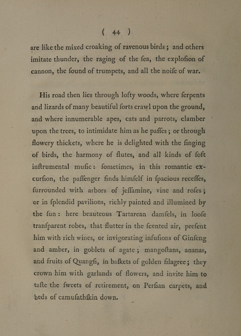 are like the mixed croaking of ravenous birds; and others imitate thunder, the raging of the fea, the explofion of cannon, the found of trumpets, and all the noife of war* His road then lies through lofty woods, where ferpents i and lizards of many beautiful forts crawl upon the ground, and where innumerable apes, cats and parrots, clamber upon the trees, to intimidate him as he paflfes; or through flowery thickets, where he is delighted with the finging of birds, the harmony of flutes, and all kinds of foft inftrumental muflc: fometimes, in this romantic ex- curflon, the paflenger finds himfelf in fpacious recedes, furrounded with arbors of jeflamine, vine and rofes; or in fplendid pavilions, richly painted and illumined by the fun : here beauteous Tartarean damfels, in loofe tranfparent robes, that flutter in the fcented air, prefent him with rich wines, or invigorating infufions of Ginfeng and amber, in goblets of agate ; mangoftans, ananas, and fruits of Quangfi, in bafkets of golden filagree; they crown him with garlands of flowers, and invite him to tafte the fweets of retirement, on Perfian carpets, and beds of camufathikin down.