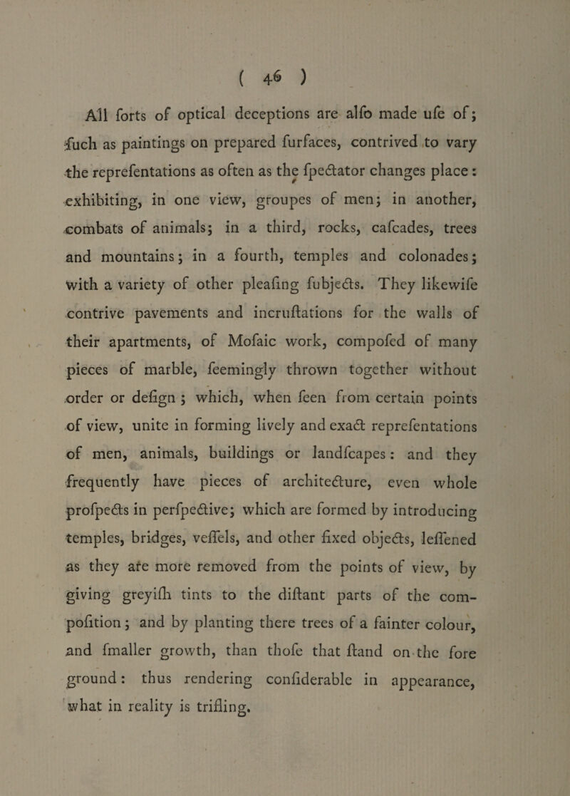 ( 4-6 ) All forts of optical deceptions are alfo made uie of; ✓ ’ • filch as paintings on prepared furfaces, contrived to vary the reprefentations as often as the fpedtator changes place : exhibiting, in one view, groupes of men; in another, combats of animals; in a third, rocks, cafcades, trees and mountains; in a fourth, temples and colonades; with a variety of other pleaflng fubjedts. They like wife contrive pavements and incruftations for the walls of their apartments, of Mofaic work, compofed of many pieces of marble, feemingly thrown together without order or defign ; which, when feen from certain points of view, unite in forming lively and exact reprefentations of men, animals, buildings or landfcapes: and they frequently have pieces of architecture, even whole profpedts in perfpedtive; which are formed by introducing temples, bridges, veflels, and other fixed objedts, leflened as they are more removed from the points of view, by giving greyifh tints to the diflant parts of the com- pofition; and by planting there trees of a fainter colour, and Smaller growth, than thofe that ftand on the fore ground: thus rendering considerable in appearance, avhat in reality is trifling.