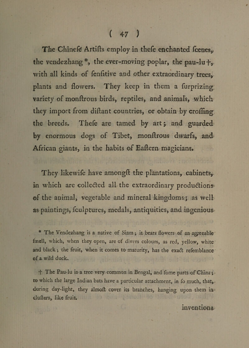 The Chinefe Artifts employ in thefe enchanted fcenes,, the vendezhang*, the ever-moving poplar, the pau-luf, with all kinds of fenfltive and other extraordinary trees, plants and flowers. They keep in them a furprizing variety of monftrous birds, reptiles, and animals, which they import from diflant countries, or obtain by crofting the breeds* Thefe are tamed by art j and guarded by enormous dogs of Tibet, monftrous dwarfs, and African giants, in the habits of Eaftern magicians. They likewife have amongft the plantations, cabinets, in which are collected all the extraordinary productions- 4. of the animal, vegetable and mineral kingdoms; as well as paintings, fculptures, medals, antiquities, and ingenious * The Vendezhang is a native of Siam; it bears flowers of an agreeable? fmell, which, when they open, are of divers colours, as red, yellow, white and black; the fruit, when it comes to maturity, has the exadt refemblance of a wild duck. f The Pau-lu is a tree very common in Bengal, and fome parts of China; to which the large Indian bats have a particular attachment, in fo much, that, during day-light, they almoft cover its branches, hanging upon them in clufters, like fruit. inventions