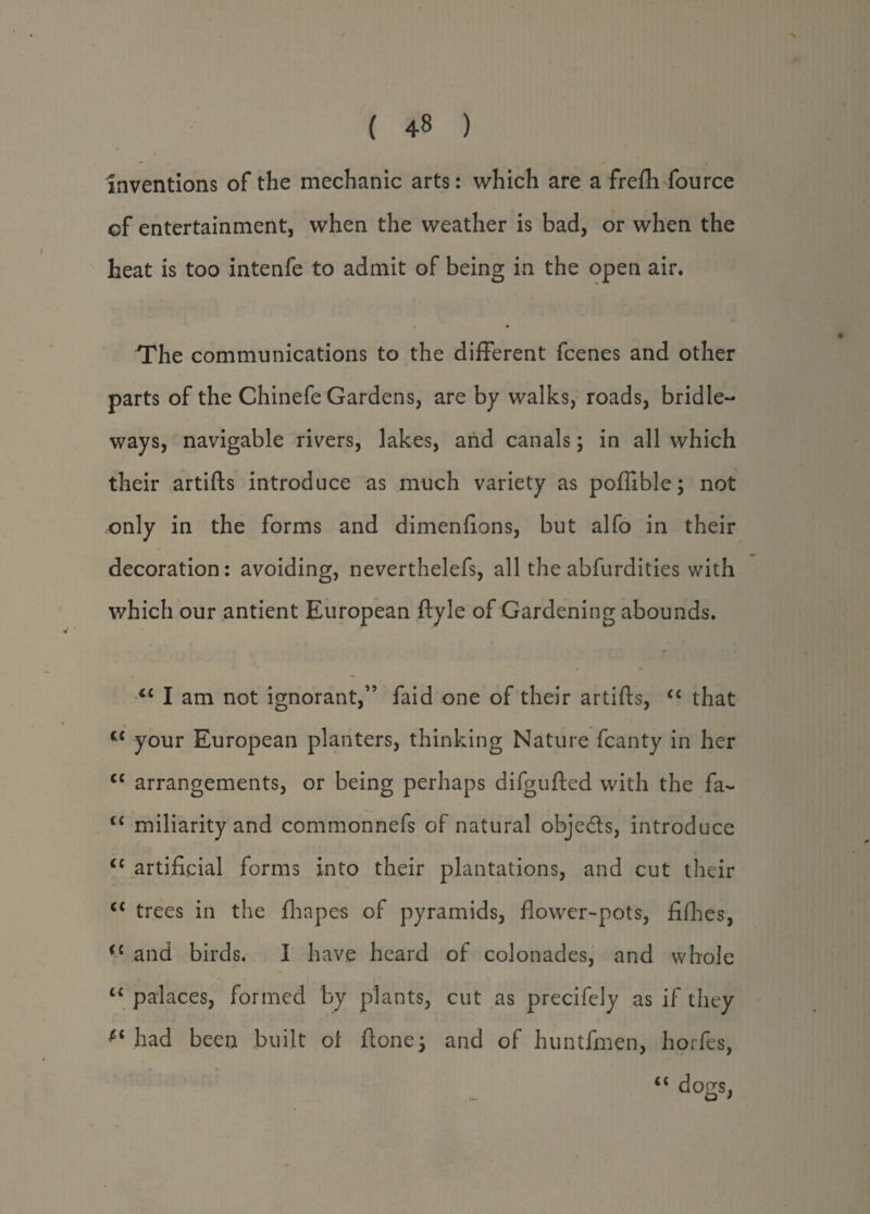 inventions of the mechanic arts: which are a frefti fource of entertainment, when the weather is bad, or when the heat is too intenfe to admit of being in the open air. The communications to the different fcenes and other parts of the Chinefe Gardens, are by walks, roads, bridle¬ ways, navigable rivers, lakes, and canals; in all which their artifts introduce as much variety as poflible; not only in the forms and dimenfions, but alfo in their decoration: avoiding, neverthelefs, all the abfurdities with which our antient European ftyle of Gardening abounds. <c I am not ignorant,” faid one of their artifts, “ that C£ your European planters, thinking Nature fcanty in her cc arrangements, or being perhaps difgufted with the fa- cc miliarity and commonnefs of natural obje&s, introduce <c artificial forms into their plantations, and cut their <c trees in the fhapes of pyramids, flower-pots, fifties, and birds. I have heard of colonades, and whole c< palaces, formed by plants, cut as precifely as if they had been built of ftone; and of huntfmen, horfes, “ dogs,