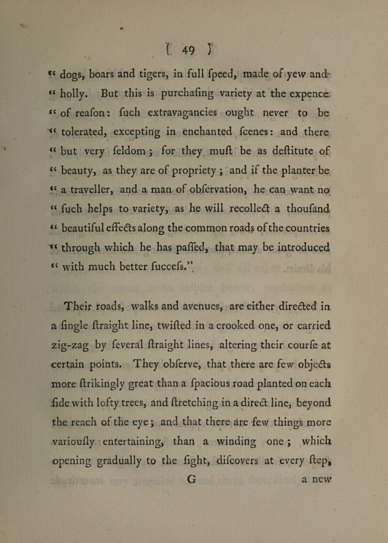+ J i f{ dogs, boars and tigers, in full fpeed, made of yew and <c holly. But this is purchafing variety at the expence <c of reafon: fuch extravagancies ought never to be <c tolerated, excepting in enchanted fcenes: and there “ but very feldom ; for they muft be as deftitute of Ci beauty, as they are of propriety ; and if the planter be <c a traveller, and a man of observation, he can want no <c fuch helps to variety, as he will recoiled: a thoufand <c beautiful effeds along the common roads of the countries tc through which he has paffed, that may be introduced <c with much better fuccefs.” Their roads, walks and avenues, are either direded in a fingle ftraight line, twifted in a crooked one, or carried zig-zag by feveral ftraight lines, altering their courfe at certain points. They obferve, that there are few objeds more ftrikingly great than a fpacious road planted on each ftde with lofty trees, and ftretching in a dired line, beyond the reach of the eye; and that there are few things more varioufly entertaining, than a winding one; which opening gradually to the fight, difcovers at every ftep, G a new