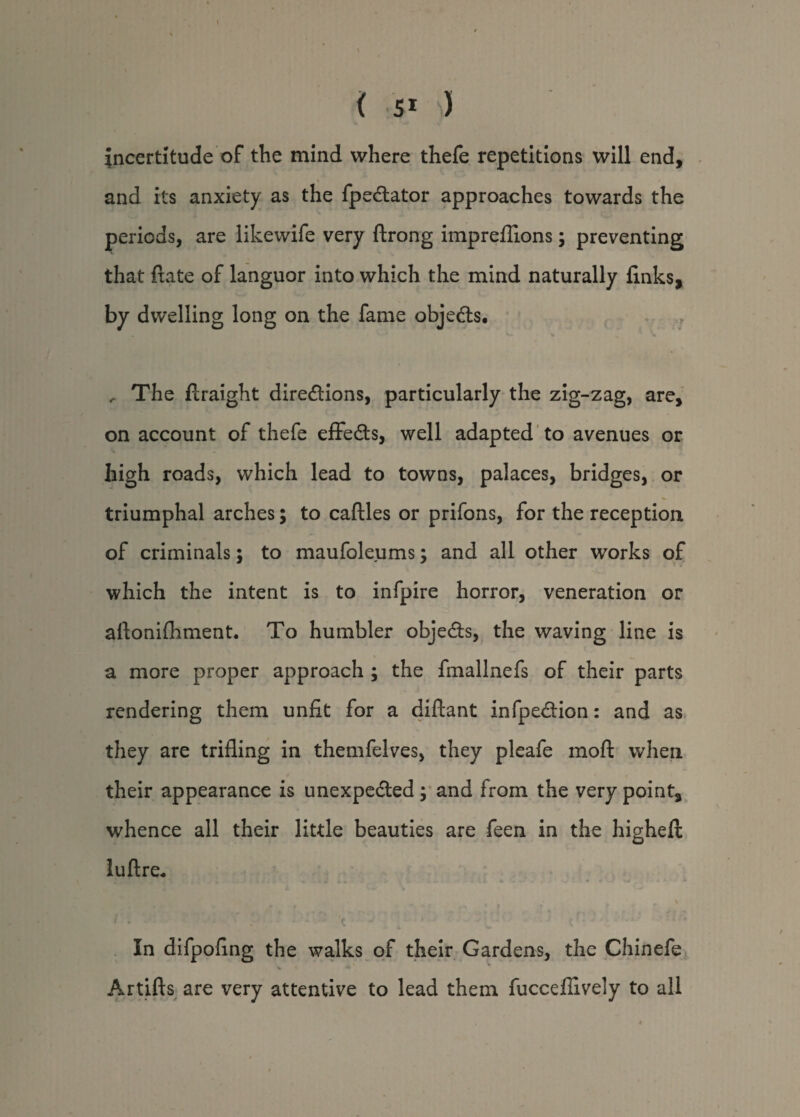 incertitude of the mind where thefe repetitions will end, and its anxiety as the fpedlator approaches towards the periods, are likewife very ftrong impreffions; preventing that {fate of languor into which the mind naturally finks, by dwelling long on the fame objects. ^ The flraight directions, particularly the zig-zag, are, on account of thefe effects, well adapted to avenues or high roads, which lead to towns, palaces, bridges, or triumphal arches; to caftles or prifons, for the reception of criminals; to maufoleums; and all other works of which the intent is to infpire horror, veneration or aftonifhment. To humbler objects, the waving line is a more proper approach ; the fmallnefs of their parts rendering them unfit for a diftant inflection: and as they are trifling in themfelves, they pleafe moft when their appearance is unexpected; and from the very point, whence all their little beauties are feen in the highefl luftre. In difpofing the walks of their Gardens, the Chinefe Artifts are very attentive to lead them fuccefiively to all