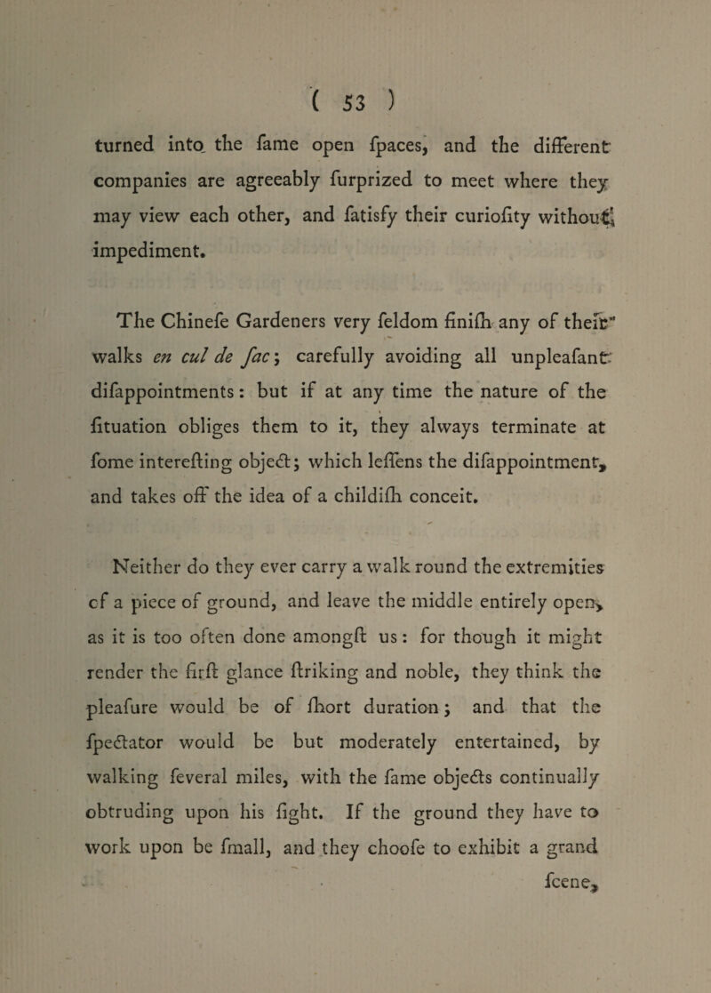 turned into the fame open fpaces, and the different companies are agreeably furprized to meet where they may view each other, and fatisfy their curiofity without^ impediment. The Chinefe Gardeners very feldom finiffi any of their* walks en cul de fac\ carefully avoiding all unpleafantv difappointments: but if at any time the nature of the -- % fituation obliges them to it, they always terminate at fome interefting object; which leffens the difappointment, and takes off the idea of a childifli conceit. Neither do they ever carry a walk round the extremities cf a piece of ground, and leave the middle entirely open> as it is too often done amongft us: for though it might render the ffrff glance ftriking and noble, they think the pleafure would be of fbort duration; and that the fpedlator would be but moderately entertained, by walking feveral miles, with the fame objects continually obtruding upon his fight. If the ground they have to work upon be fmall, and they choofe to exhibit a grand fcene*