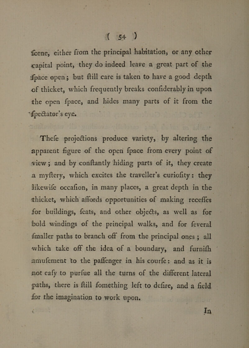 ( 54 ) fcene, either from the principal habitation, or any other capital point, they do indeed leave a great part of the ipace open; but ftill care is taken to have a good depth of thicket, which frequently breaks confiderably in upon the open fpace, and hides many parts of it from the # 'ipedator’s eye. Thefe projedions produce variety, by altering the apparent figure of the open fpace from every point of view; and by conftantly hiding parts of it, they create a my fiery, which excites the traveller’s curiofity: they likewife occafion, in many places, a great depth in the thicket, which affords opportunities of making recefles for buildings, feats, and other objeds, as well as for bold windings of the principal walks, and for feveral fmaller paths to branch off from the principal ones ; all ■which take off the idea of a boundary, and furniffi amufement to the paffenger in his courfe: and as it is not eafy to purfue all the turns of the different lateral paths, there is ftill fomething left to defire, and a field for the imagination to work upon. In