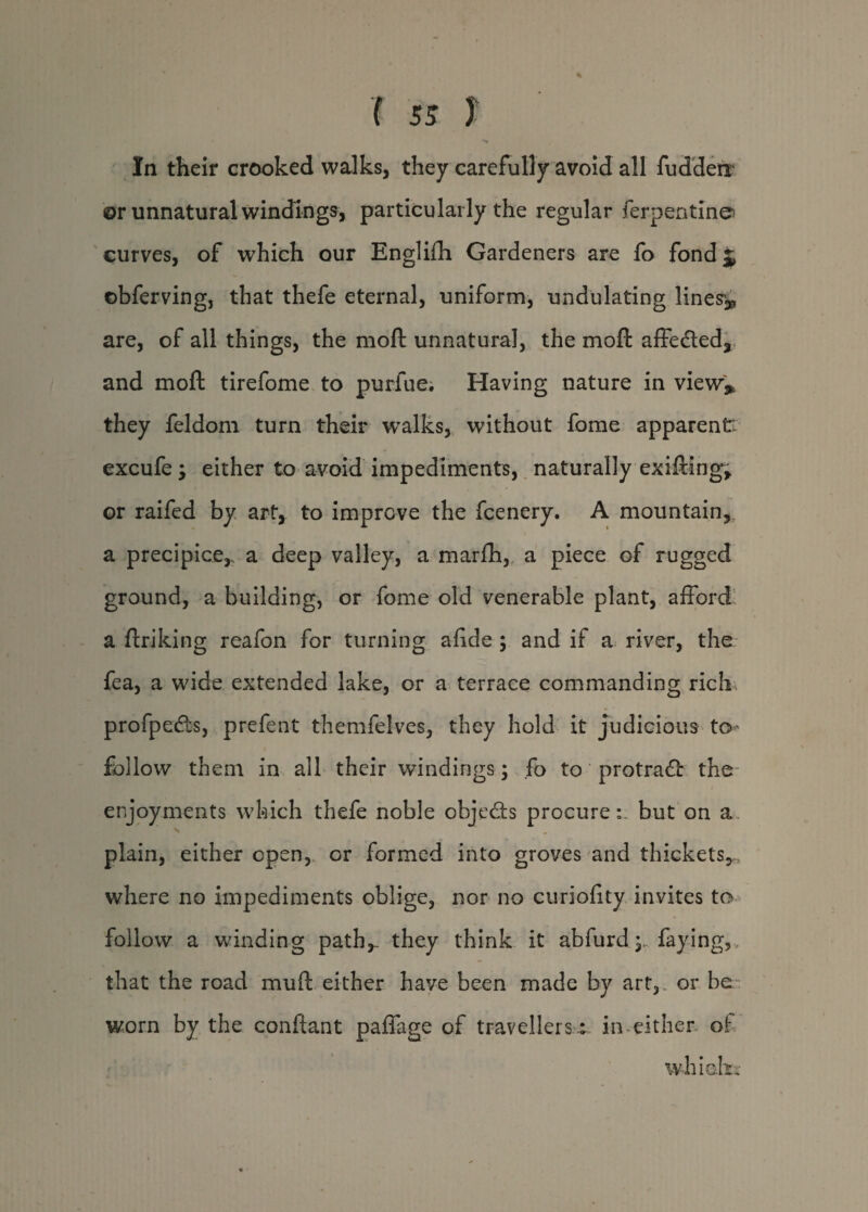 In their crooked walks, they carefully avoid all fudderr @r unnatural windings, particularly the regular Terpentine curves, of which our Englifh Gardeners are fo fond^ ©bferving, that thefe eternal, uniform, undulating lines^ are, of all things, the mod unnatural, the moft affedted, and moft tirefome to purfue. Having nature in view* they feldom turn their walks, without fome apparent! excufe 'y either to avoid impediments, naturally exifting, or raifed by art, to improve the fcenery. A mountain, a precipice,, a deep valley, a marfh, a piece of rugged ground, a building, or fome old venerable plant, afford a ftriking reafon for turning afide ; and if a river, the fea, a wide extended lake, or a terrace commanding rich profpedts, prefent themfelves, they hold it judicious to follow them in all their windings; fo to protradl the enjoyments which thefe noble objedts procure:, but on a plain, either open, or formed into groves and thickets,, where no impediments oblige, nor no curiofity invites to follow a winding path,- they think it abfurd faying, that the road muft either have been made by art, or be worn by the conftant paffage of travellers t in either of