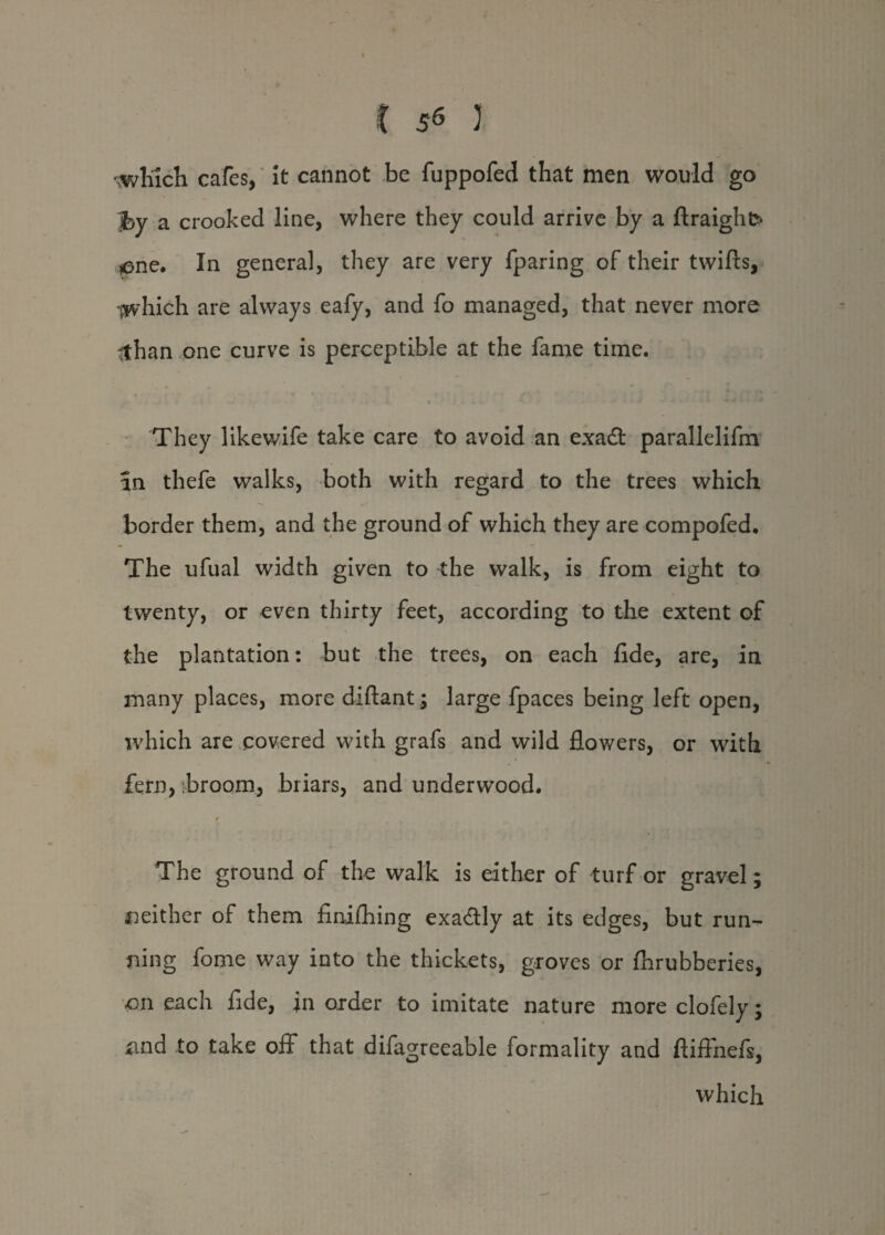 t 5^ J \which cafes, It cannot be fuppofed that men would go ‘jby a crooked line, where they could arrive by a ftraigho *ene. In general, they are very fparing of their twifts, ■jwhich are always eafy, and fo managed, that never more #han one curve is perceptible at the fame time. They likewife take care to avoid an exadt parallelifm in thefe walks, both with regard to the trees which border them, and the ground of which they are compofed. The ufual width given to the walk, is from eight to twenty, or even thirty feet, according to the extent of the plantation: but the trees, on each flde, are, in many places, more diftant; large fpaces being left open, which are covered with grafs and wild flowers, or with fern, [broom, briars, and underwood. The ground of the walk is either of turf or gravel; neither of them finifhing exa&ly at its edges, but run¬ ning fome way into the thickets, groves or flirubberies, on each fide, in order to imitate nature moreclofely; and to take off that difagreeable formality and ftiflhefs, which