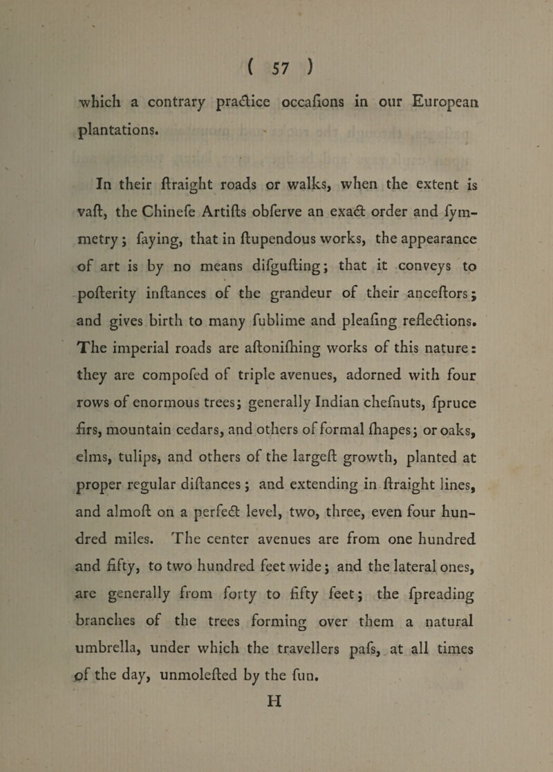 which a contrary practice occafions in our European plantations. In their ftraight roads or walks, when the extent is vaft, the Chinefe Artifts obferve an exadt order and fym- metry; faying, that in ftupendous works, the appearance of art is by no means difgufting; that it conveys to pofterity inftances of the grandeur of their anceftors; and gives birth to many fublime and pleafing refledtions. The imperial roads are aftonilliing works of this nature: they are compofed of triple avenues, adorned with four rows of enormous trees; generally Indian chefnuts, fpruce firs, mountain cedars, and others of formal fhapes; or oaks, elms, tulips, and others of the largeft growth, planted at proper regular diftances; and extending in ftraight lines, and almoft on a perfedl level, two, three, even four hun¬ dred miles. The center avenues are from one hundred and fifty, to two hundred feet wide; and the lateral ones, are generally from forty to fifty feet; the fpreading branches of the trees forming over them a natural umbrella, under which the travellers pafs, at all times of the day, unmolefted by the fun. H