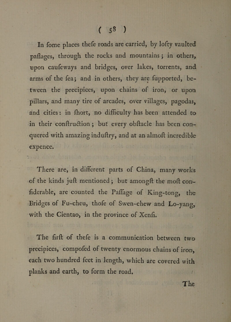 In fome places thefe roads are carried, by lofty vaulted paflages, through the rocks and mountains; in others, upon caufeways and bridges, over lakes, torrents, and arms of the fea; and in others, they are fupported, be¬ tween the precipices, upon chains of iron, or upon pillars, and many tire of arcades, over villages, pagodas, and cities: in fhort, no difficulty has been attended to in their conftru&ion ; but every obftacle has been con¬ quered with amazing induftry, and at an almoft incredible expence. There are, in different parts of China, many works of the kinds juft mentioned ; but amongft the mod con- fiderable, are counted the Paffage of King-tong, the Bridges of Fu-cheu, thofe of Swen-chew and Lo-yang, with the Cientao, in the province of Xenfi. The firft of thefe is a communication between two precipices, compofed of twenty enormous chains of iron, each two hundred feet in length, which are covered with planks and earth, to form the road. The