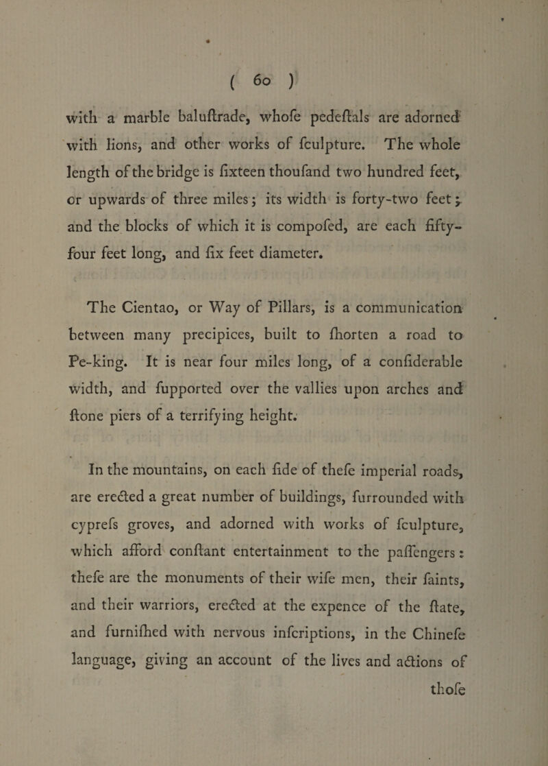 ( 6° ) with a marble baluftrade, whofe pedeftals are adorned . f r , with lions, and other works of fculpture. The whole length of the bridge is fixteen thoufand two hundred feet, or upwards of three miles; its width is forty-two feet; and the blocks of which it is compofed, are each fifty- four feet long, and fix feet diameter. The Cientao, or Way of Pillars, is a communication between many precipices, built to fhorten a road to * ' ' ‘ t » i», ‘9 • I • / Pe-king. It is near four miles long, of a confiderable width, and fupported over the vallies upon arches and ftone piers of a terrifying height; In the mountains, on each fide of thefe imperial roads, are erected a great number of buildings, furrounded with cyprefs groves, and adorned with works of fculpture, which afford conflant entertainment to the pafiengers: thefe are the monuments of their wife men, their faints, and their warriors, erected at the expence of the ftate, and furnifhed with nervous infcriptions, in the Chinefe language, giving an account of the lives and adtions of ^ • thofe