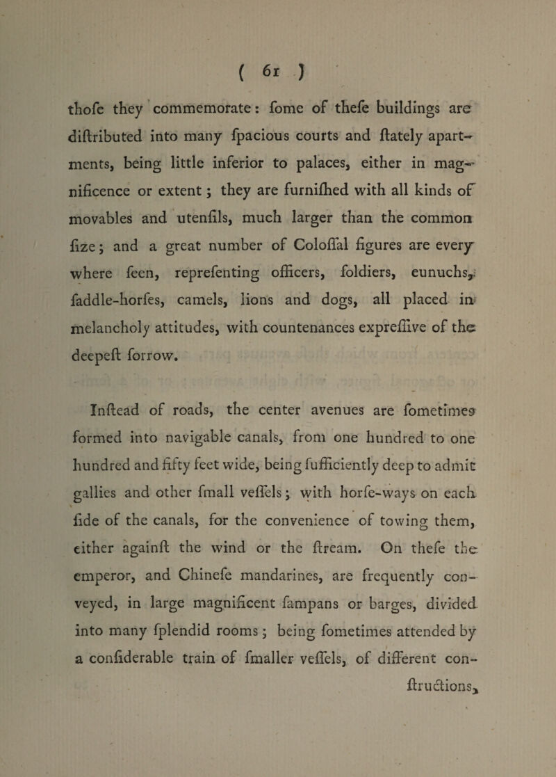 thofe they commemorate: fome of thefe buildings are diftributed into many fpacious courts and (lately apart¬ ments, being little inferior to palaces, either in mag— nificence or extent; they are furnifhed with all kinds of movables and utenfils, much larger than the common lize; and a great number of Coloffal figures are everjr where feen, reprefenting officers, foldiers, eunuchs*, faddle-horfes, camels, lions and dogs, all placed in melancholy attitudes, with countenances expreffive of the deepeft forrow. Inftead of roads, the center avenues are fome times formed into navigable canals, from one hundred to one hundred and fifty feet wide, being fufficiently deep to admit galli es and other fmall veffels; with horfe-ways on each \ fide of the canals, for the convenience of towing them, either againft the wind or the flream. On thefe the emperor, and Chinefe mandarines, are frequently con¬ veyed, in large magnificent fampans or barges, divided into many fplendid rooms; being fometimes attended by > a confiderable train of fmaller veffels, of different con- ftructionsj