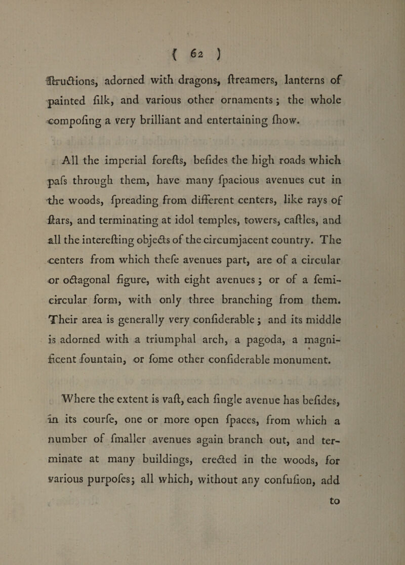 {6 2 ) fkudions, adorned with dragons, flreamers, lanterns of * painted filk, and various other ornaments; the whole compofing a very brilliant and entertaining fhow. All the imperial forefts, befides the high roads which pafs through them, have many fpacious avenues cut in the woods, fpreading from different centers, like rays of liars, and terminating at idol temples, towers, caftles, and all the interefting obje&s of the circumjacent country. The centers from which thefe avenues part, are of a circular or odagonal figure, with eight avenues; or of a femi- circular form, with only three branching from them. Their area is generally very conliderable \ and its middle is adorned with a triumphal arch, a pagoda, a magni- ficent fountain, or fome other conliderable monument. Where the extent is vafi, each Angle avenue has befides, in its courfe, one or more open fpaces, from which a number of fmaller avenues again branch out, and ter¬ minate at many buildings, ereded in the woods, for various purpofes; all which, without any confufion, add to