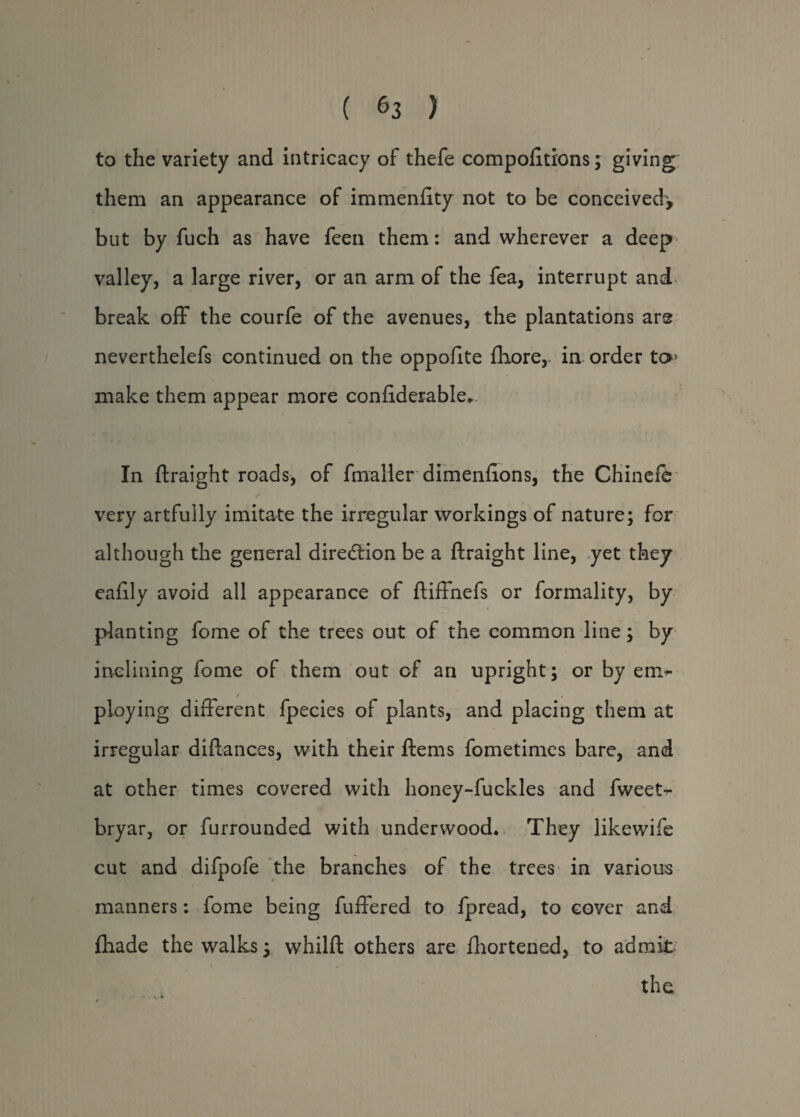 to the variety and intricacy of thefe compofitions; giving them an appearance of immenftty not to be conceived', but by fuch as have feen them: and wherever a deep valley, a large river, or an arm of the fea, interrupt and break off the courfe of the avenues, the plantations are neverthelefs continued on the oppofite fhore,. in order to> make them appear more conftderable. In ftraight roads, of fmaller dimenffons, the Chinefe very artfully imitate the irregular workings of nature; for although the general direction be a ftraight line, yet they eafily avoid all appearance of ftiffnefs or formality, by planting fome of the trees out of the common line; by inclining fome of them out of an upright; or by erm- / ploying different fpecies of plants, and placing them at irregular diftances, with their ftems fometimes bare, and at other times covered with honey-fuckles and fweeN bryar, or furrounded with underwood. They likewife cut and difpofe the branches of the trees in various manners: fome being fuffered to fpread, to cover and fhade the walks; whilft others are fhortened, to admit the