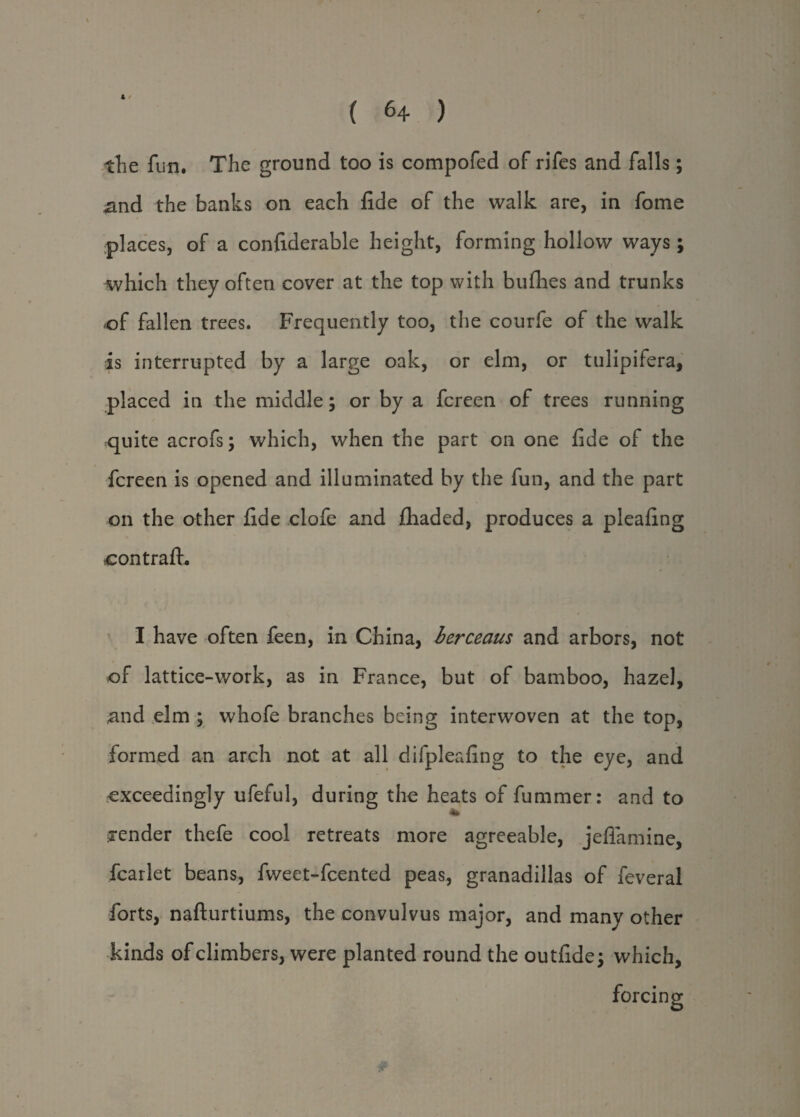 N the fun. The ground too is compofed of rifes and falls; and the banks on each fide of the walk are, in fome places, of a confiderable height, forming hollow ways; which they often cover at the top with bufhes and trunks of fallen trees. Frequently too, the courfe of the walk •is interrupted by a large oak, or elm, or tulipifera, placed in the middle; or by a fcreen of trees running quite acrofs; which, when the part on one fide of the fcreen is opened and illuminated by the fun, and the part on the other fide clofe and fhaded, produces a pleafing contrafh I have often feen, in China, berceaus and arbors, not of lattice-work, as in France, but of bamboo, hazel, and elm ; whofe branches being interwoven at the top, formed an arch not at all difpleafing to the eye, and •exceedingly ufeful, during the heats of fummer: and to render thefe cool retreats more agreeable, jeflamine, fcarlet beans, fweet-fcented peas, granadillas of feveral forts, nafturtiums, the eonvulvus major, and many other kinds of climbers, were planted round the outfide; which, forcing o *
