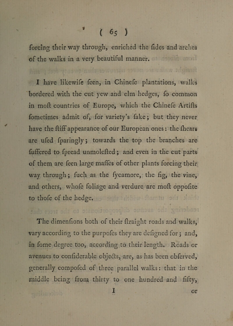 forcing their way through, enriched the fides and arches of the walks in a very beautiful manner. y • , 11 4 I have likewife feen, in Chinefe plantations, walks bordered with the cut yew and elm hedges, fo common in moft countries of Europe, which the Chinefe Artifts - fometimes admit of, for variety’s fake; but they never have the ftiff appearance of our European ones: the fhears are ufed fparingly; towards the top the branches are fuffered to fpread unmolefted; and even in the cut parts of them are feen large mafles of other plants forcing their way through; fuch as the fycamore, the fig, the vine, and others, whofe foliage and verdure are moft oppofite to thofe of the hedge. t f . v ... 9 r* * ’ •' n ■ ! • '■ o ■ ** . * T j | j 4 ^ . . w . . t v- . The dimenfions both of their ftraight roads and walks, vary according to the purpofes they are defigned for ; and, in fome decree too, according to their length. Roads or O' O avenues to confiderable objects, are, as has been cbferved, generally compofed of three parallel v/alks: that in the middle being from thirty to one hundred and fifty, I or