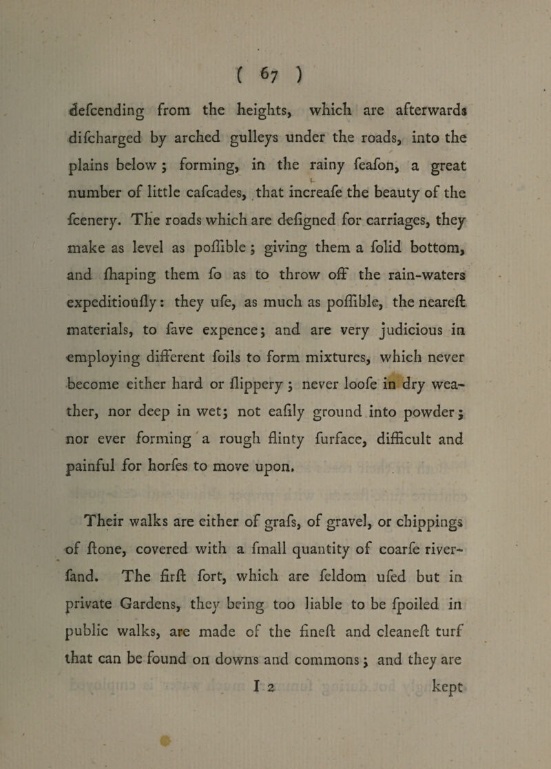 defcending from the heights, which are afterwards difcharged by arched gulleys under the roads, into the plains below; forming, in the rainy feafon, a great number of little cafcades, that increafe the beauty of the fcenery. The roads which are defigned for carriages, they make as level as poflible ; giving them a folid bottom, and fhaping them fo as to throw off the rain-waters expeditioufly: they ufe, as much as poflible, the neareft materials, to fave expence; and are very judicious in employing different foils to form mixtures, which never become either hard or flippery; never loofe in dry wea¬ ther, nor deep in wet; not eaflly ground into powder; nor ever forming a rough flinty furface, difficult and painful for horfes to move upon. \ Their walks are either of grafs, of gravel, or chippings of ftone, covered with a fmall quantity of coarfe river- fand. The firfi fort, which are feldom ufed but in private Gardens, they being too liable to be fpoiled in public walks, are made of the fineft and cleanefl: turf that can be found on downs and commons; and they are I 2 kept