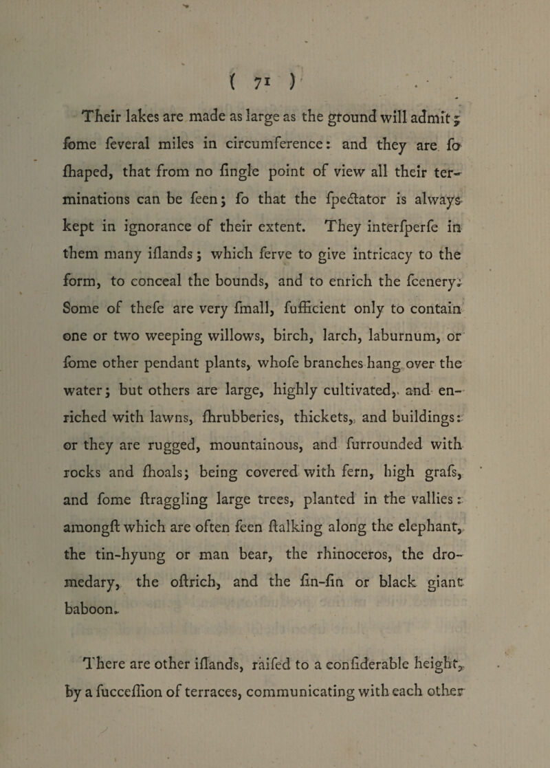 ''P ( 71 ) . • Their lakes are made as large as the ground will admit 5; fome feveral miles in circumference: and they are fo fhaped, that from no fingle point of view all their ter¬ minations can be feen; fo that the fpe&ator is always kept in ignorance of their extent. They interfperfe in them many iflands; which ferve to give intricacy to the form, to conceal the bounds, and to enrich the fcenery; Some of thefe are very fmall, fufficient only to contain one or two weeping willows, birch, larch, laburnum, or lome other pendant plants, whofe branches hang over the water; but others are large, highly cultivated,* and en¬ riched with lawns, fhrubberies, thickets,, and buildings: or they are rugged, mountainous, and furrounded with rocks and fhoals; being covered with fern, high grafs, and fome draggling large trees, planted in the vallies: amongft which are often feen (talking along the elephant, the tin-hyung or man bear, the rhinoceros, the dro¬ medary, the oftrich, and the fin-fin or black giant baboon.. There are other iflands, raifed to a confiderable height* by a fucceflion of terraces, communicating with each other 1