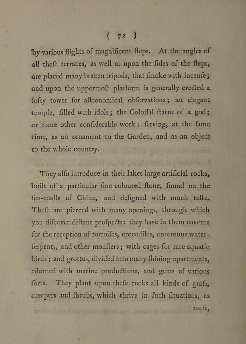 Tby-various flights of magnificent fteps. At the angles of all thefe terraces, as well as upon the fides of the fteps, are placed many brazen tripods, that fmoke with incenfe; and upon the uppermoft platform is generally eredled a lofty tower for aftronomical obfervations; an elegant ✓ * -*• temple, filled with idols; the Coloflal ftatue of a god; or fome other confiderable work : ferviog, at the fame time, as an ornament to the Garden, and as an objedt to the whole country. They alfo introduce in their lakes large artificial rocks, built of a particular fine coloured ftone, found on the fea-coafts of China, and defigned with much tafte. Thefe are pierced with many openings, through which you difcover diftant profpedts: they have in them caverns for the reception of tortoifes, crocodiles, enormous water- ferpents, and other monfters; with cages for rare aquatic V birds; and grottos, divided into many fhining apartments, adorned with marine productions, and gems of various forts. They plant upon thefe rocks all kinds of grafs, creepers and fhrubs, which thrive in fuch fituations, as mofs,
