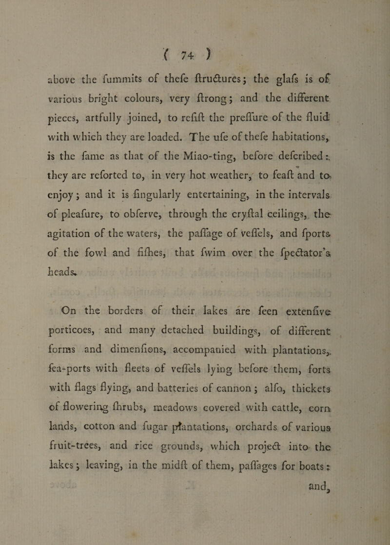 above the fummits of thefe ftru&ures; the glafs is of various bright colours, very ftrong; and the different pieces, artfully joined, to refill the prefifure of the fluid with which they are loaded. The ufe of thefe habitations, is the fame as that of the Miao-ting, before deferibed a they are reforted to, in very hot weather,' to feaft and ta enjoy; and it is Angularly entertaining, in the intervals * of pleafure, to obferve, through the cryftal ceilings, the agitation of the waters, the paffage of veflels, and fports of the fowl and fifhes, that fwim over the fpedator’s, heads. On the borders of their lakes are feen exteniive porticoes, and many detached buildings, of different forms and dimenfions, accompanied with plantations,, fea-ports with fleets of veflels lying before them, forts with flags flying, and batteries of cannon ; alfo, thicket3 of flowering fhrubs, meadows covered with cattle, com lands, cotton and fugar plantations, orchards of various fruit-trees, and rice grounds, which projed into the lakes; leaving, in the midft of them, paffages for boats: and3