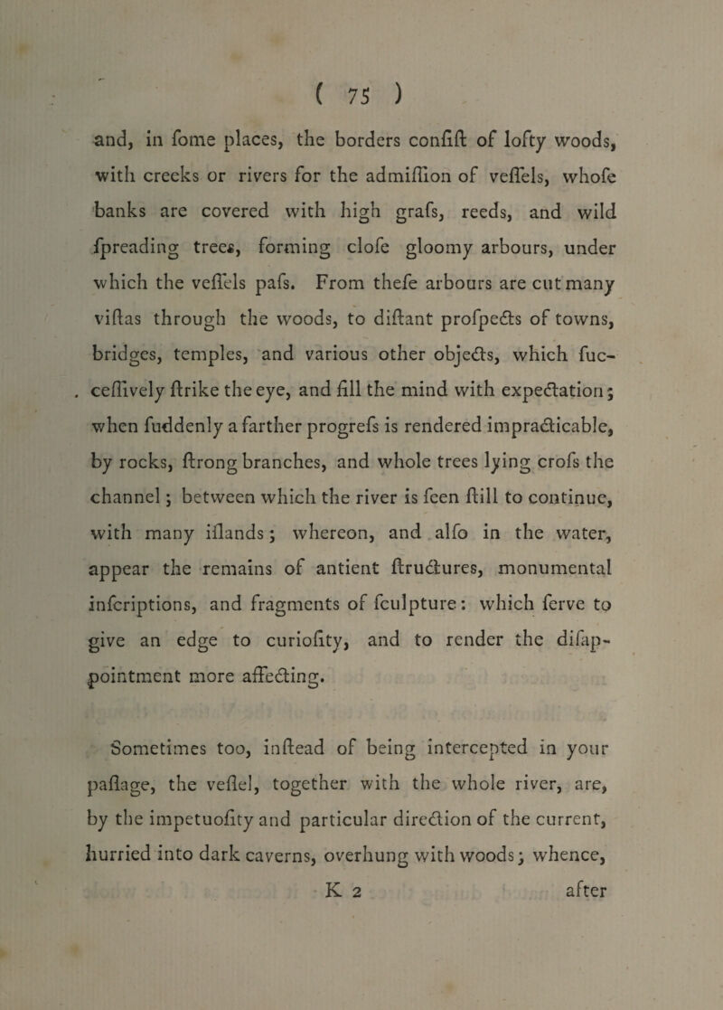 and, in fome places, the borders confifl of lofty woods, with creeks or rivers for the admiflion of veflels, whofe banks are covered with high grafs, reeds, and wild fpreading trees, forming clofe gloomy arbours, under which the veflels pafs. From thefe arbours are cut many viftas through the woods, to diftant profpeds of towns, bridges, temples, and various other objeds, which fuc- . ceffively flrike the eye, and fill the mind with expedition; when fuddenly a farther progrefs is rendered impradicable, by rocks, ftrong branches, and whole trees lying crofs the channel; between which the river is feen ftill to continue, with many iilands; whereon, and alfo in the water, appear the remains of antient ftrudures, monumental inferiptions, and fragments of fculpture: which ferve to * give an edge to curiofity, and to render the difap** pointment more affeding. Sometimes too, inftead of being intercepted in your paflage, the veflel, together with the whole river, are, by the impetuofity and particular diredion of the current, hurried into dark caverns, overhung with woods; whence, K 2 after