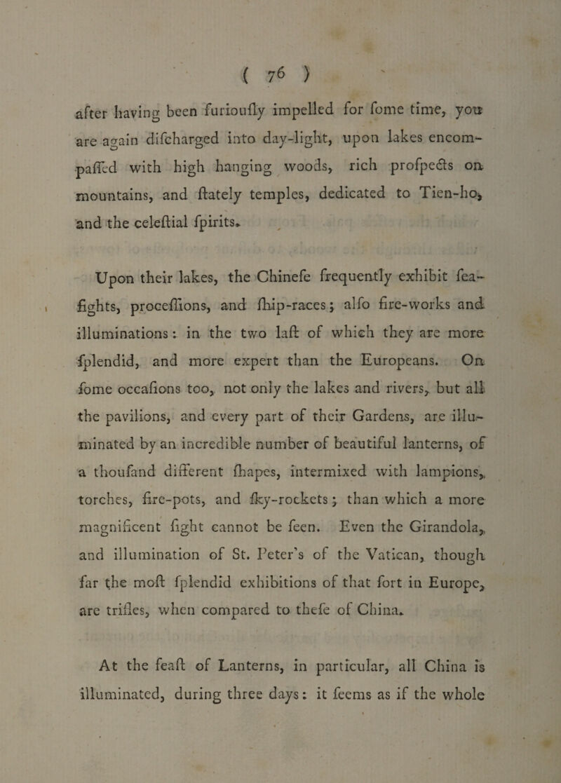 after having been furioufly impelled for feme time, you are again difcharged into day-light, upon lakes encom- paffed with high hanging woods, rich profpe&s oa mountains, and ftately temples, dedicated to Tien-ho* and the celeflial fpirits* Upon their lakes, the Chinefe frequently exhibit fea~ fights, proceffions, and ftiip-races j alfo fire-works and illuminations: in the two laft of which they are more fplendid, and more expert than the Europeans. On Lome occafions too, not only the lakes and rivers, but all the pavilions, and every part of their Gardens, are illu¬ minated by an incredible number of beautiful lanterns, of a thoufand different fhapes, intermixed with lampions, torches, fire-pots, and fky-rockets; than which a more magnificent fight cannot be feen. Even the Girandola, and illumination of St. Peter's of the Vatican, though far the moft fplendid exhibitions of that fort in Europe, are trifles, when compared to thefe of China* At the feaft of Lanterns, in particular, all China is illuminated, during three days: it feems as if the whole