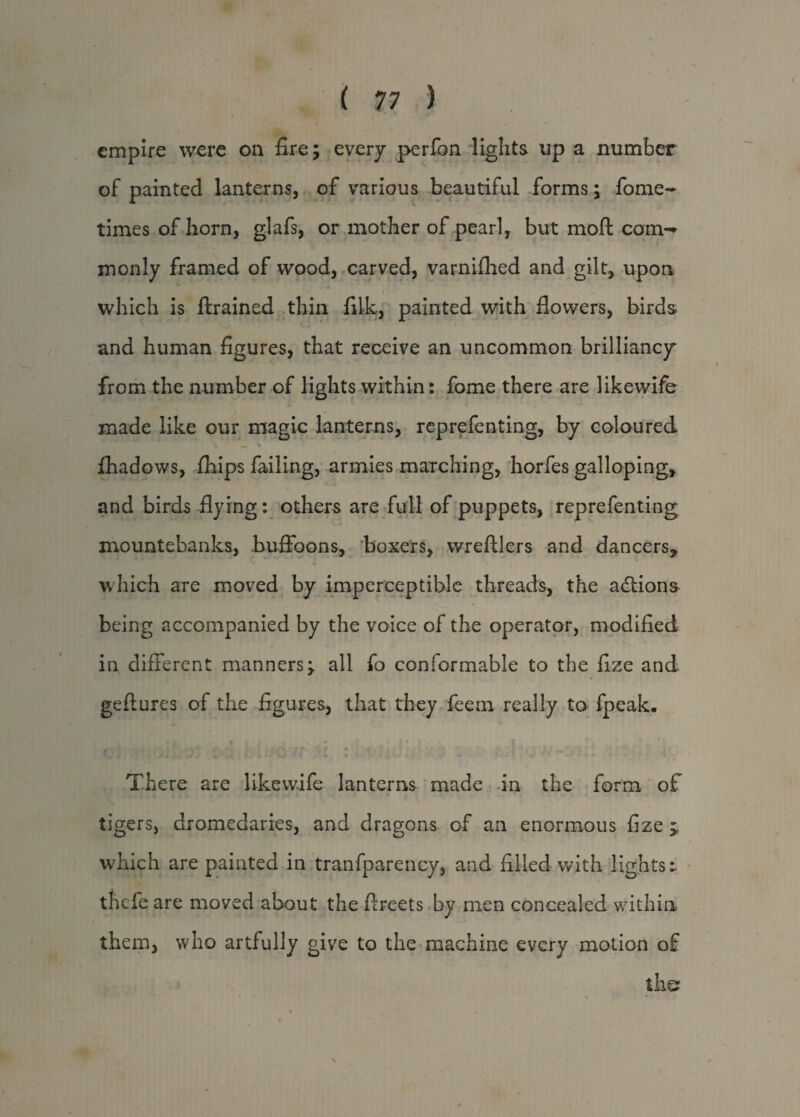 empire were on fire; every perfon lights up a number of painted lanterns, of various beautiful forms; fome- times of horn, glafs, or mother of pearl, but moll com¬ monly framed of wood, carved, varnifhed and gilt, upon which is {trained thin filk, painted with flowers, birds and human figures, that receive an uncommon brilliancy from the number of lights within: fome there are likewife made like our magic lanterns, reprefenting, by coloured fhadows, fhips failing, armies marching, horfes galloping, and birds flying: others are full of puppets, reprefenting mountebanks, buffoons, boxers, wreftlers and dancers, which are moved by imperceptible threads, the actions being accompanied by the voice of the operator, modified in different manners; all fo conformable to the fize and geftures of the figures, that they feem really to fpeak. There are likewife lanterns made in the form of tigers, dromedaries, and dragons of an enormous fize ^ which are painted in tranfpareney, and filled with lights r thefe are moved about the ftreets by men concealed within them, who artfully give to the machine every motion of the