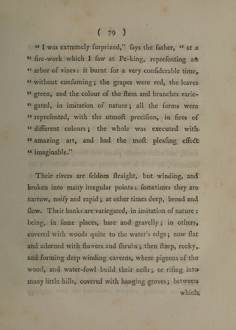 u I was extremely furprized,” fays the father, u at a tc fire-work which I faw at Pe-king, reprefenting aft cc arbor of vines: it burnt for a very confiderable time,. c< without confuming; the grapes were red, the leaves ic green, and the colour of the ftem and branches varie- <c gated, in imitation of nature; all the forms were <c reprefented, with the utmoft precifion, in fires of <c different colours; the whole was executed with ct amazing art, and had the mo ft pleafing effect: “ imaginable/5 Their rivers are feldom ftraight, but winding, and broken into many irregular points-:; fometimes they are narrow, noify and rapid; at other times deep, broad and flow. Their banks are variegated, in imitation of nature ^ being, in feme places, bare and gravelly; in others* covered with woods quite to the water’s edge; now flat and adorned with flowers and fhrubsthen fteep, rocky* and forming deep winding caverns,, where pigeons of the wood, and water-fowl build their nefts;, or rifing into* many little hills,, covered with hanging groves; between which: