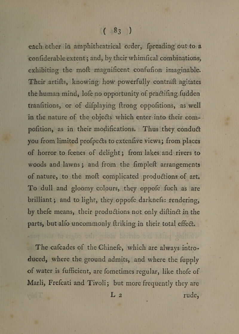 each other in amphitheatrical order, fpreading out to a confiderable extent; and, by their whimfical combinations, exhibiting the moil magnificent confufion imaginable. Their artifts, knowing how powerfully contrail agitates the human mind, lofe no opportunity of praCtifing fudden tranfitions, or of difplaying ftrong oppofitions, as well in the nature of the objects which enter into their com- pofition, as in their modifications. Thus they conduCt \ you from limited profpeCts toextenfive views; from places of horror to fcenes of delight; from lakes and rivers to woods and lawns; and from the fimpleft arrangements of nature, to the mod complicated productions of art. To dull and gloomy colours, they oppofe fuch as are brilliant; and to light, they oppofe darknefs: rendering, by thefe means, their productions not only diftinCt in the parts, but alfo uncommonly ftriking in their total effeCt. The cafcades of the Chinefe, which are always intro¬ duced, where the ground admits, and where the fupply of water is fufficient, are fometimes regular, like thofe of Marli, Frefcati and Tivoli; but more frequently they are L 2 rude3