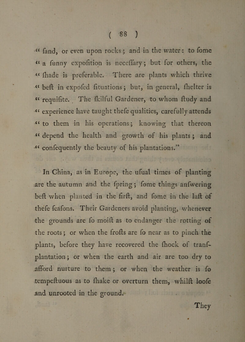 ci fand, or even upon rocks; and in the water: to fome <£ a funny expofition is neceffary; but for others, the “ fhade is preferable. There are plants which thrive <c beft in expofed fituations; but, in general, fhelter is “ requifite. The fkilful Gardener, to whom ftudy and <c experience have taught thefe qualities, carefully attends “ to them in his operations; knowing that thereon cc depend the health and growth of his plants; and “ confequently the beauty of his plantations.” In China, as in Europe, the ufual times of planting are the autumn and the fpring ; fome things anfwering beft when planted in the firft, and fome in the laft of thefe feafons. Their Gardeners avoid planting, whenever the grounds are fo moift as to endanger the rotting of the roots; or when the frofts are fo near as to pinch the plants, before they have recovered the fihock of tranf- plantation; or when the earth and air are too dry to afford nurture to them; or when the weather is fo tempeftuous as to fhake or overturn them, whilft loofe and unrooted in the ground* They