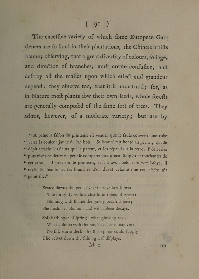 ( 9* ) The exceflive variety of which fome European Gar¬ deners are fo fond in their plantations, the Chinefe artifts blame; obferving, that a great diverfity of colours, foliage, and direction of branches, muft create confufion, and deftroy all the maffes upon which effed: and grandeur % depend: they obferve too, that it is unnatural; for, as in Nature moft plants fow their own feeds, whole forefts are generally compofed of the fame fort of trees. They admit, however, of a moderate variety; but are by u A peine la faifon du printems eft venue, que le faule couvre d’une robe “ verte la couleur jaune de fon bois. Sa beaute fait honte au pecher, qui de “ depit arrache les fleurs qui le parent, et les repand fur la terre ; 1’ eclat des “ plus vives couleurs ne pcutfe comparer aux graces fimples et touchantes de cet arbre. 11 previent le printems, et fans avoir befoin du vers-a-foye, il “ revet fes feuilles et les branches d’un duvet veloute que cet infedte n’a point file.13 * Scarce dawns the genial year: its yellow fprays The fprightly willow cloaths in robes of green: ♦ Blufhing with fhame the gaudy peach is feen; She flieds her blaifoms and with fpleen decays. Soft harbinger of fpring! what glowing rays. What colours with thy modeft charms may vie ? No filk-worm decks thy fhade; nor could fupply The velvet down thy ihiningleaf difplays. M 2 . no