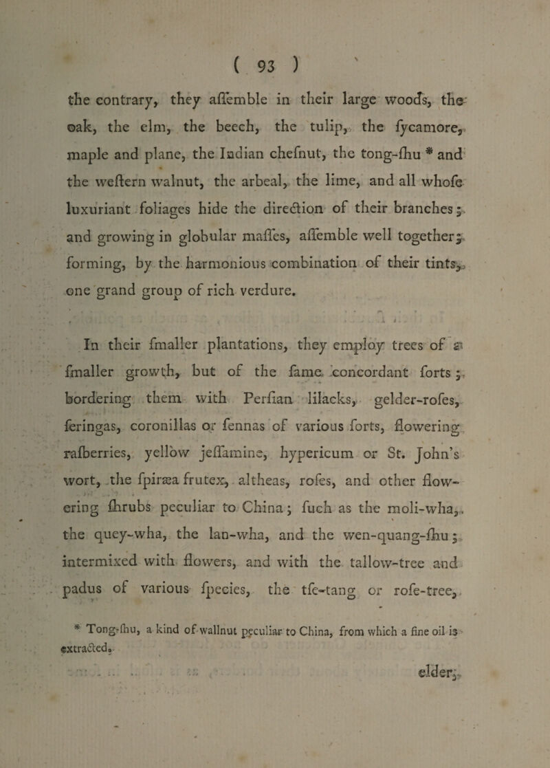 the contrary, they aflemble in their large woods, the' oak, the elm, the beech, the tulip, the fycamore5> maple and plane, the Indian chefnut, the tong-fhu * and the weftern walnut, the arbeal, the lime, and all whofe luxuriant foliages hide the direction of their branches;, and growing in globular maffes, aflemble well together; forming, by the harmonious combination of their tints3J one grand group of rich verdure, ' » • * * • • ^ • f - - f . * - * t *^j^,*»ii** In their fmaller plantations, they employ trees of & fmaller growth, but of the fame concordant forts bordering them with Perfian lilacks, gelder-rofes, feringas, coronillas or fennas of various forts, flowering \ • ralberries, yellow jeflamine, hypericum or St. John’s wort, the fpirasa frutex, altheas, rofes, and other flow- , . * -V ■ . f • » * • r ering fixrubs peculiar to China; fuch as the moli-wha3. the quey-wha, the lan-whn, and the wen-quang-fhu; intermixed with flowers, and with the tallow-tree and padus of various fpecies, the tfe~tang or rofe-tree3> * Tongrihu, a kind ofwallnut peculiar to China, from which a fine oil is <gxtra&ed9 ■* *' \ • - .. elders