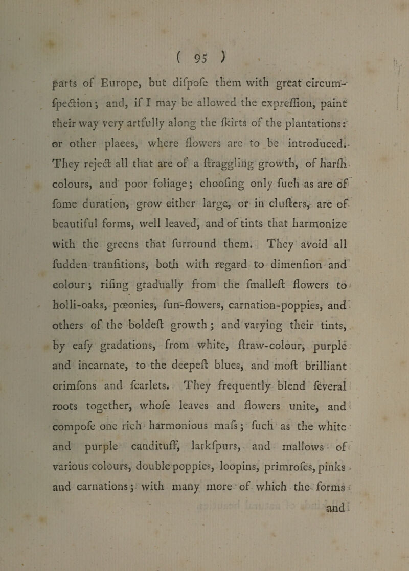 parts of Europe, but difpofe them with great circum- fpedion *, and, if I may be allowed the expreflion, paint their way very artfully along the fkirts of the plantations: or other places, where flowers are to be introduced.* They rejedt all that are or a draggling growth, of harflv colours, and poor foliage; chooflng only fuch as are of fome duration, grow either large, or in clufters, are of beautiful forms, well leaved, and of tints that harmonize with the greens that furround them. They avoid all fudden transitions, botjh with regard to dimenflon and colour ; riling gradually from the fmallefl: flowers to holli-oaks, pceonies, fun-flowers, carnation-poppies, and others of the boldeft growth ; and varying their tints, by eafy gradations, from white, ftraw-colour, purple and incarnate, to the deepeft blues, and moft brilliant crimfons and Scarlets. They frequently blend Several roots together, whofe leaves and flowers unite, and > compofe one rich harmonious mafs; fuch as the white and purple candituff, larkfpurs, and mallows of various colours, double poppies, loopins, primrofes, pinks and carnations; with many more of which the forms and ■
