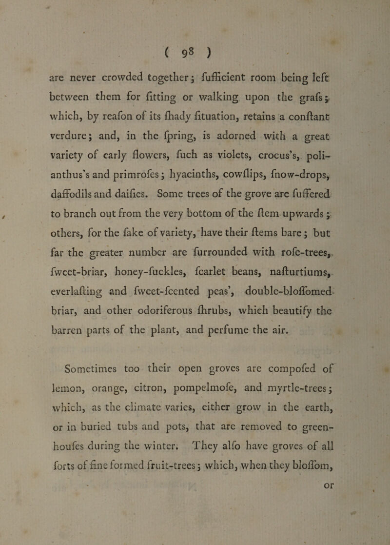 ( 9§ ) are never crowded together ; fufficient room being left between them for fitting or walking upon the grafs^ which, by reafon of its fhady fituation, retains a conftant verdure; and, in the fpring, is adorned with a great variety of early flowers, fuch as violets, crocus’s, poli- anthus’s and primrofes; hyacinths, cowflips, fnow-drops, daffodils and dailies. Some trees of the grove are fuffered to branch out from the very bottom of the ftem upwards \ others, for the fake of variety, have their ftems bare; but far the greater number are furrounded with rofe-treesp ✓ fvveet-briar, honey-fuckles, fcarlet beans, nafturtiums, everlafting and fweet-fcented peas’, double-bloffomed briar, and other odoriferous fhrubs, which beautify the barren parts of the plant, and perfume the air. • « Sometimes too their open groves are compofed of lemon, orange, citron, pompelmofe, and myrtle-trees; which, as the climate varies, either grow in the earth, or in buried tubs and pots, that are removed to green- houfes during the winter. They alfo have groves of all forts of fine formed fruit-trees; which, when they bloffom, or