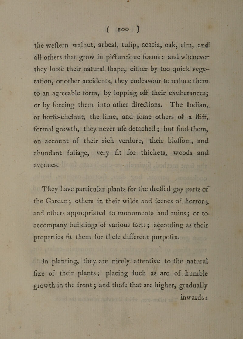 the weftern walnut, arbeal, tulip, acacia, oak, elm, antf all others that grow in picturefque forms:, and whenever they loofe their natural (hape, either by too quick vege¬ tation, or other accidents, they endeavour to reduce them to an agreeable form, by lopping off their exuberances; or by forcing them into other directions. The Indian,, or horfe-chefnut, the lime, and fome others of a fliff, formal growth, they never life detached; but find them, on account of their rich verdure, their bloffom, and abundant foliage, very fit for thickets, woods and avenues. They have particular plants for the dreffed gay parts cf the Garden; others in their wilds and feenes of horror and others appropriated to monuments and ruins; or ta* accompany buildings of various forts; according as their properties fit them for thefe different purpofes. In planting, they are nicely attentive to the natural fize of their plants; placing fuch as are of humble growth in the front; and thefe that are higher, gradually inwatds;