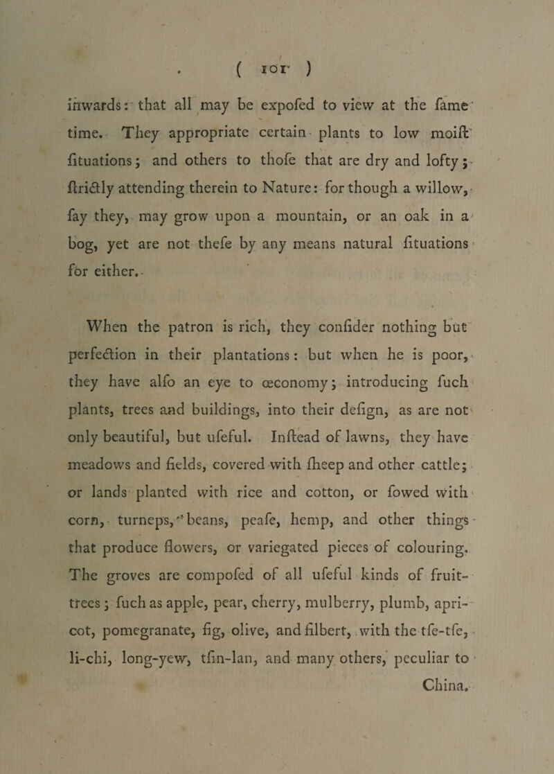 ( i or ) inwards:* that all may be expofed to view at the fame’ time. They appropriate certain- plants to low moifl: * fituations; and others to thofe that are dry and lofty flri&ly attending therein to Nature: for though a willow,- fay they, may grow upon a mountain, or an oak in a bog, yet are not thefe by any means natural fituations for either.- * . ' V • * When the patron is rich, they confider nothing but perfection in their plantations: but when he is poor,* they have alfo an eye to oeconomy; introducing fuch plants, trees and buildings, into their defign, as are not' only beautiful, but ufeful. Inftead of lawns, they have meadows and fields, covered with fheep and other cattle; or lands planted with rice and cotton, or fowed with- corn, turneps,'4beans, peafe, hemp, and other things that produce flowers, or variegated pieces of colouring. The groves are compofed of all ufeful kinds of fruit- trees ; fuch as apple, pear, cherry, mulberry, plumb, apri¬ cot, pomegranate, fig, olive, and filbert, with the tfe-tfe, ■ li-chi, long-yew, tfin-lan, and many others, peculiar to ■ China. -