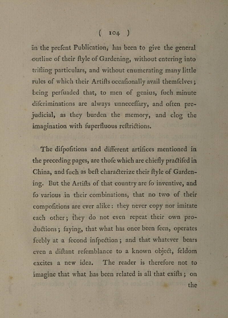 / ( *°4 ) * X in the prefent Publication, has been to give the general outline of their ftyle of Gardening, without entering into trifling particulars, and without enumerating many little rules of which their Artifts occaflonally avail themfelves; being perfuaded that, to men of genius, fuch minute difcriminations are always unneceffary, and often pre¬ judicial, as they burden the memory, and clog the imagination with fuperfluous reftriCtions. The difpofitions and different artifices mentioned in the preceding pages, are thofe which are chiefly pra&ifed in * * ♦ — ~ r China, and fuch as bell: characterize their ftyle of Garden¬ ing. But the Artifts of that country are fo inventive, and fo various in their combinations, that no two of their compofitions are ever alike: they never copy nor imitate each other; they do not even repeat their own pro¬ ductions ; faying, that what has once been feen, operates feebly at a fecond infpeCtion; and that whatever bears even a diftant refemblance to a known objeCt, feldom excites a new idea. The reader is therefore not to imagine that what has been related is all that exifts; on the