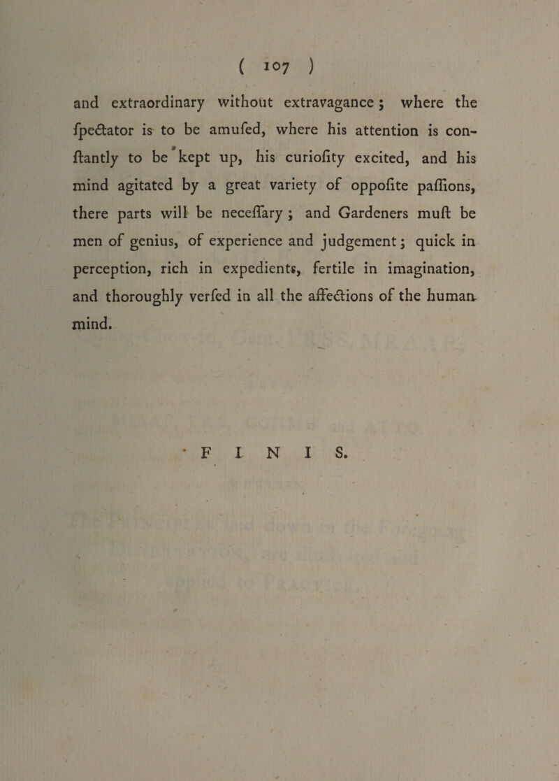 ( ) and extraordinary without extravagance; where the fpeCtator is to be amufed, where his attention is con- ftantly to be kept up, his curiofity excited, and his mind agitated by a great variety of oppofite paffions, there parts will be neceffary ; and Gardeners muft be men of genius, of experience and judgement; quick in perception, rich in expedients, fertile in imagination, and thoroughly verfed in all the affections of the humaa V. mind. • F I N I S.