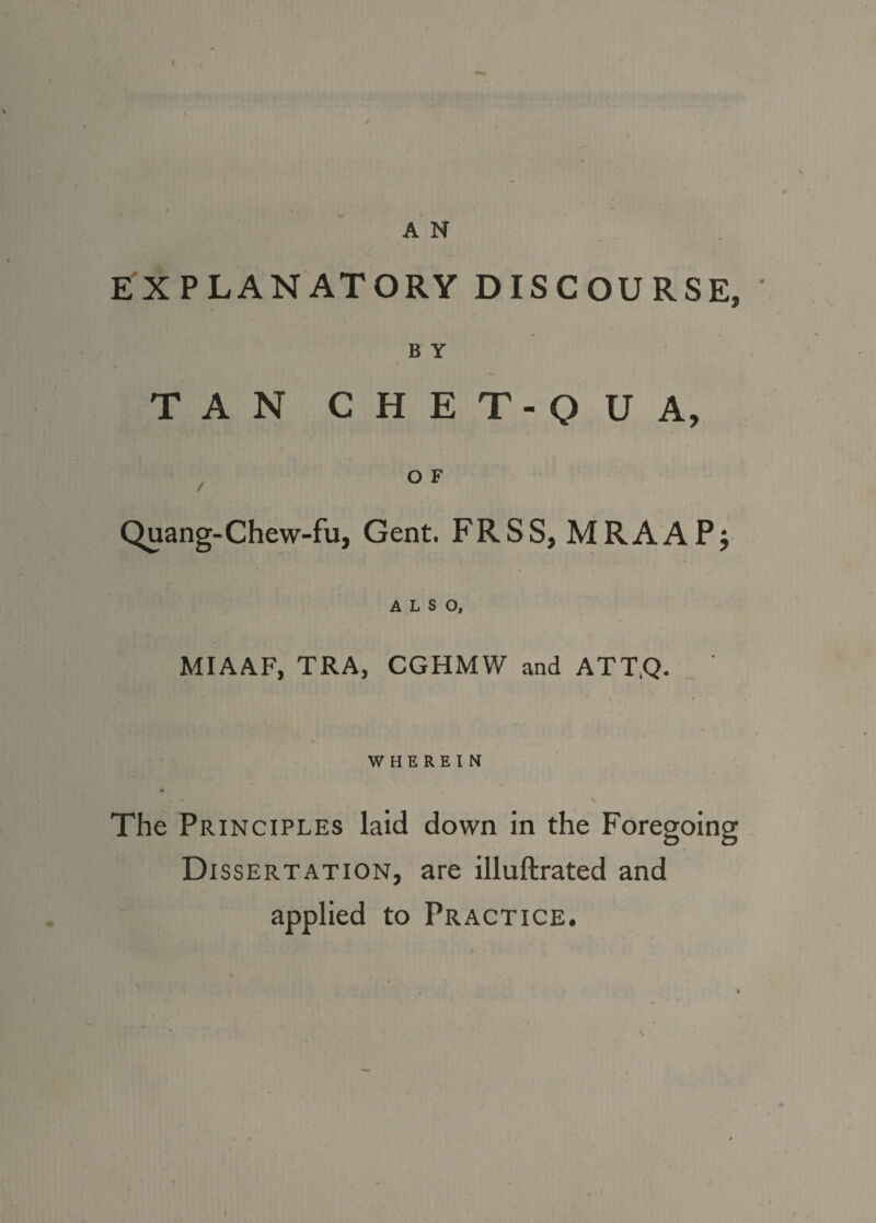 EXPLANATORY DISCOURSE, ' B Y TAN CHET-QUA, / OF Quang-Chew-fu, Gent. FRSS, MRAAPj ALSO, MIAAF, TRA, CGHMW and ATT.Q. WHEREIN 4 The Principles laid down in the Foregoing Dissertation, are illuftrated and applied to Practice.