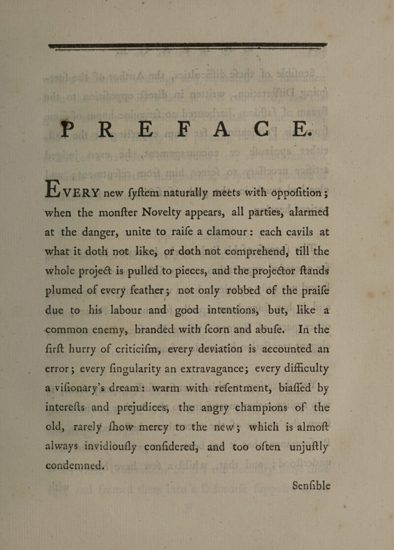 P R E F A C E. EvERY new fyftem naturally meets with oppofition; when the monfter Novelty appears, all parties, alarmed at the danger, unite to raife a clamour: each cavils at what it doth not like, or doth not comprehend, till the whole project is pulled to pieces, and the projector ftands plumed of every feather; not only robbed of the praife due to his labour and good intentions, but, like a common enemy, branded with fcorn and abufe. In the firft hurry of criticifm, every deviation is accounted an error; every Angularity an extravagance; every difficulty a vifionary’s dream: warm with refentment, biafled by interefts and prejudices, the angry champions of the old, rarely fhow mercy to the new; which is almoft always invidioufly confidered, and too often unjuftly condemned. Senfible