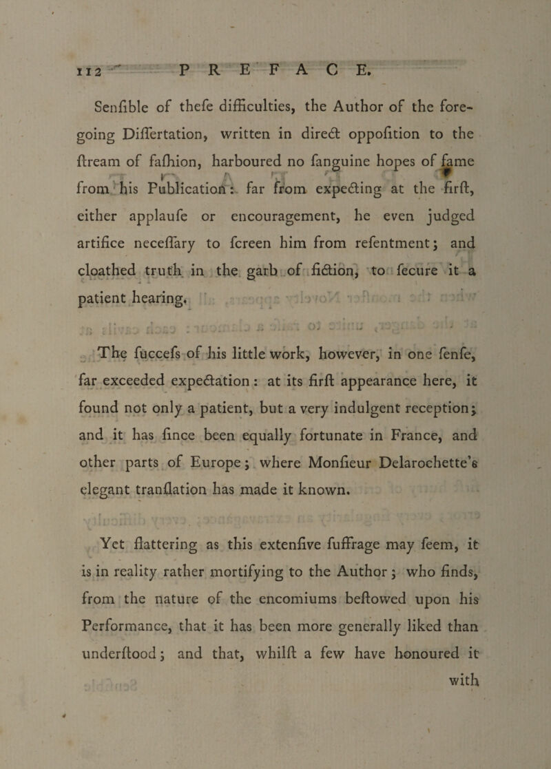 Senfible of thefe difficulties, the Author of the fore¬ going Differtation, written in direct oppofition to the ftream of faffiion, harboured no fanguine hopes of fame nr V A f,.r f from his Publication: far from expecting at the firfl:, either applaufe or encouragement, he even judged artifice neceflary to fcreen him from refentment; and cloathed truth in the garb of fidtion, to fecure it a patient hearing. T .• . .ry- ,-:r % - '. ■ W f ' * . ’’ • s «. d W - * V ^4» C X l ^ *■ * ■*-' m • 4 •* ** * v O The fuccefs of his little work, however, in one fenfe, far exceeded expedlation : at its firfl: appearance here, it found not only a patient, but a very indulgent reception; and it has fince been equally fortunate in France, and other parts of Europe; where Monfieur Delarochette’e elegant tranflation has made it known. r * * /' % f ' ' .f I ' • Yet flattering as this extenfive fuffrage may feem, it is in reality rather mortifying to the Author ; who finds, from the nature of the encomiums bellowed upon his Performance, that it has been more generally liked than underftood; and that, whilfl: a few have honoured it with . 1 . „ ■ *-j ■ 4 ‘ i 4