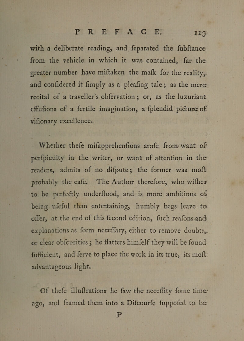213 with a deliberate reading, and feparated the fubftance from the vehicle in which it was contained, far the greater number have miftaken the ma/k for the reality^, and confldered it limply as a pleafing tale; as the mere- recital of a traveller’s obfervation ; or, as the luxuriant effuflons of a fertile imagination, a fplendid pidlure of vifionary excellence,,. Whether thefe mifapprehenfions arofe from want of perfpicuity in the writer, or want of attention in the readers, admits of no difpute; the former was mofb probably the cafe. The Author therefore, who whiles' to be perfectly underffood, and is more ambitious of m being ufeful than entertaining, humbly begs leave to offer, at the end of this fecond edition, fuch re a foils and explanations as feem neceffary, either to remove doubts,, or clear obfcurities; he flatters himfelf they will be found fufficient, and ferve to place the work in its true, its mot advantageous light. Of thefe illuflrations he faw the necefflty fome time.* ago, and framed them into a Difcourfe fuppofed to be P