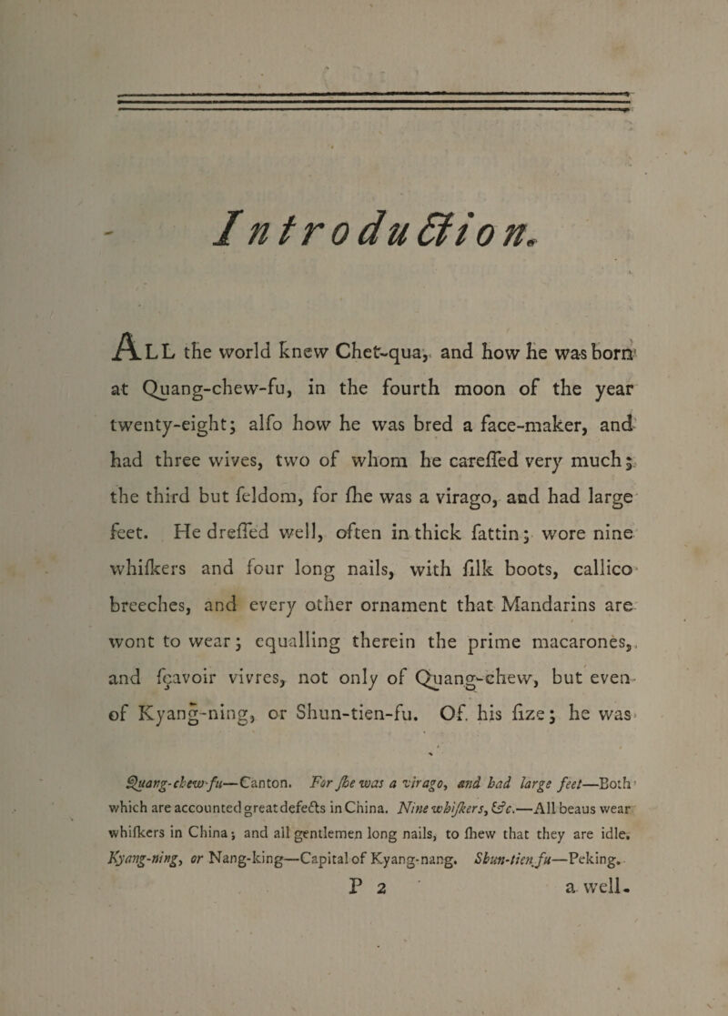 I ntrodu dtion, All the world knew Chet-qua, and how he was bom* at Quang-chew-fu, in the fourth moon of the year twenty-eight; alfo how he was bred a face-maker, and had three wives, two of whom he careffed very much i the third but feldom, for fhe was a virago, and had large feet. He drefled well, often in thick fattin; wore nine whifkers and four long nails, with fllk boots, callico* breeches, and every other ornament that Mandarins are - 'w. ' * wont to wear; equalling therein the prime macarones,, and feavoir vivres, not only of Quang-chew, but even- of Kyang-ning, or Shun-tien-fu. Of. his fize; he was* Quang-chew-fu—Canton. For Jhe was a virago, and bad large feet—Both which are accounted great defefts in China. Nine whifkers, &c.—All beaus wear whifkers in China; and all gentlemen long nails, to fhew that they are idle. Kyang-ning, or Nang-king—Capital of Kyang-nang. Sbun-tien fu—Peking.