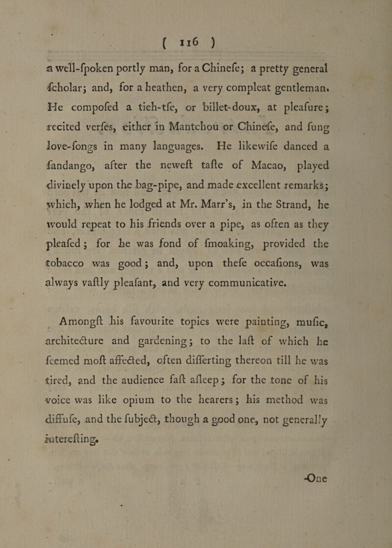 \ { U6 ) V-- ... * .*<,•« a well-fpoken portly man, for a Chinefe; a pretty general fcholar; and, for a heathen, a very compleat gentleman. He compofed a tieh-tfe, or billet-doux, at pleafure; | _ . v , > K t recited verfes, either in Mantchou or Chinese, and fung love-fongs in many languages. He likewife danced a fandango, after the neweft tafte of Macao, played divinely upon the bag-pipe, and made excellent remarks; which, when he lodged at Mr. Marr’s, in the Strand, he would repeat to his friends over a pipe, as often as they pleafed ; for he was fond of fmoaking, provided the tobacco was good; and, upon thefe occafions, was always vaftly pleafant, and very communicative. Amongft his favourite topics were painting, mufic, architedure and gardening; to the laft of which he fcemed moft affeded, often differing thereon till he was tired, and the audience faft afleep; for the tone of his voice was like opium to the hearers; his method was diffufe, and the fubjed, though a good one, not generally in t ere fling* -One