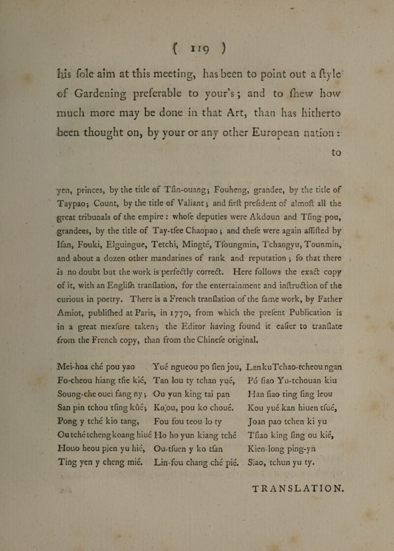 ( IJ9 ) Ills foie aim at this meeting, has been to point out a flyle of Gardening preferable to your’s; and to (hew how much more may be done in that Art, than has hitherto been thought on, by your or any other European nation : to yen, princes, by the title of Tfin-ouang; Fouheng, grandee, by the title of 'S Taypao; Count, by the title of Valiant; and firft prefident of aim oft all the great tribunals of the empire : whofe deputies were Akdoun and Tfing-pou, .grandees, by the title of Tay-tfee Chaopao ; and thefe were again affifted by Ifan, Fouki, Elguingue, Tetchi, Mingte, Tfoungmin, Tchangyu, Tounmin, and about a dozen other mandarines of rank and reputation ; fo that there is no doubt but the work is perfeiftly correct. Here follows the exa6t copy of it, with an Englilh tranflation, for the entertainment and inftruftion of the curious in poetry. There is a French tranflation of the fame work, by Father Amiot, publilhed at Paris, in 1770, from which the prefent Publication is in a great meafure taken*, the Editor having found it eafier to tranflate From the French copy, than from the Chinefe original. Mei-hoa che pou yao Yue ngueou po fien jou, Fo-cheou hiang tfie kie, Tan lou ty tchan yue, Soung-che ouei fang ny *, Ou yun king tai pan San pin tchou tfing kuei Ko ou, pou ko choue. Pong y tche kio tang, Fou fou teou lo ty Outchetchengkoang hiue Flo ho yun kiang tche Houo heou pien yu hie, Ou-tfuen y ko tfan Ting yen y cheng rnie. Lin-fou chang che pie. LsnkuTchao-tchcou ngan Po fiao Yu-tchouan kiu Han fiao ting fing leou Kou yue kan hiuen tfue, Joan pao tchen ki yu Tfiao king fing ou kie, Kien-long ping-yn Siao, tchun yu ty. TRANSLATION.