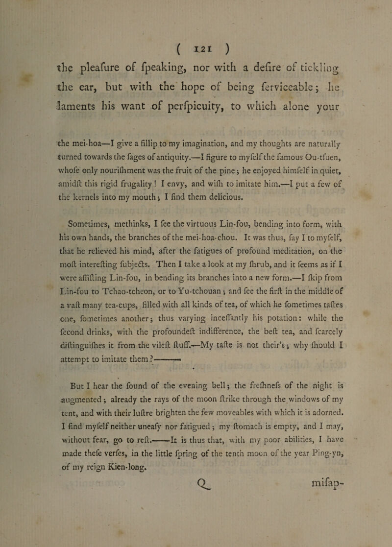 the pleafure of fpeaking, nor with a defire of tickling the ear, hut with the hope of being ferviceable; he laments his want of perfpicuity, to which alone your the mei-hoa—I give a fillip to my imagination, and my thoughts are naturally turned towards the fages of antiquity.—I figure to myfelf the famous Ou-tfuen, whofe only nourifhment was the fruit of the pine; he enjoyed himfelf in quiet, amidft this rigid frugality ! I envy, and with to imitate him.—I put a few of the kernels into my mouth; I find them delicious. Sometimes, methinks, I fee the virtuous Lin-fou, bending into form, with his own hands, the branches of the mei-hoa- chou. It was thus, fay I to myfelf, that he relieved his mind, after the fatigues of profound meditation, on the mofl interefting fubjefls. Then I take a look at my fhrub, and it feems as if I were afTifting Lin-fou, in bending its branches into a new form.—I fkip from Lin-fou to Tchao-tcheon, or to Yu-tchouan •, and fee the firft in the middle of a vaft many tea-cups, filled with all kinds of tea, of which he fometimes taftes one, fometimes anotherj thus varying inceffantly his potation: while the fecond drinks, with the profoundeft indifference, the bed tea, and fcarcely diftinguifhes it from the vileft fluff.—My tafle is not their’s j why fhould I attempt to imitate them ? ■ \ But I hear the found of the evening bell; the frefhnefs of the night is augmented •, already the rays of the moon flrike through the windows of my tent, and with their luflre brighten the few moveables with which it is adorned. I find myfelf neither uneafy nor fatigued ; my flomach is empty, and I may, without fear, go to reft.-It is thus that, with my poor abilities, I have made thefe verfes, in the little fpring of the tenth moon of the year Ping-yn, of my reign Kien-long. mifap-