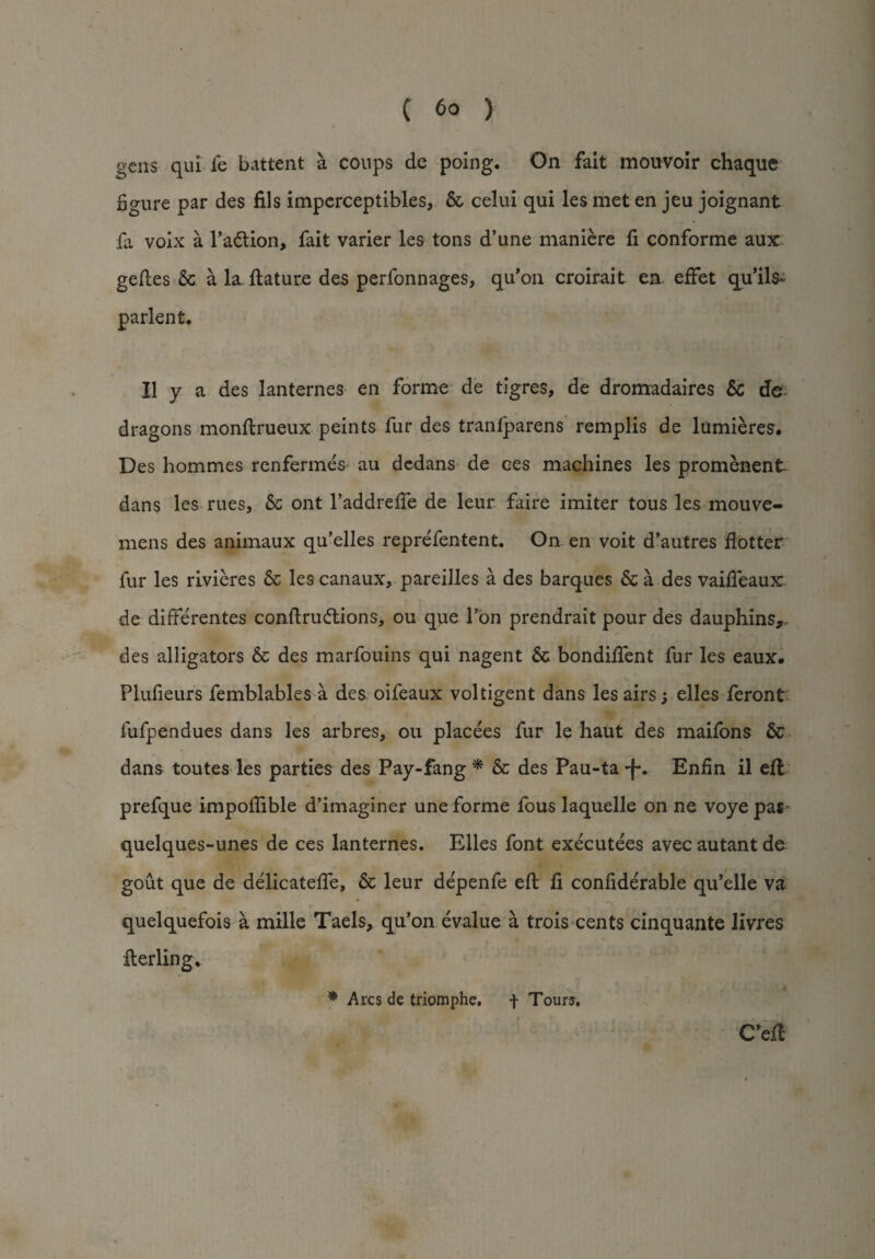 gens qui fe battent a coups de poing. On fait mouvoir chaque figure par des fils imperceptibles, 5c celui qui les met en jeu joignant fa voix a Taction, fait varier les tons d’une maniere fi conforme aux geftes 5c a la flature des perfonnages, qu’on croirait en effet qu’ils- parlent. II y a des lanternes en forme de tigres, de dromadaires Sc de dragons monftrueux peints fur des tranfparens remplis de lumieres. Des hommes renfermes au dedans de ces machines les promenent dans les rues, 5c ont l’addrefte de leur faire imiter tous les mouve- mens des animaux qu’elles reprefentent. On en voit d’autres flotter fur les rivieres 5c les canaux, pareilles a des barques 5c a des vaifieaux de differentes conftrucftions, ou que Ton prendrait pour des dauphins, des alligators 5c des marfouins qui nagent 5c bondifient fur les eaux. Plufieurs femblables a des oifeaux voltigent dans les airs; elles feront fufpendues dans les arbres, ou placees fur le haut des maifons 5c dans toutes les parties des Pay-fang * 5c des Pau-ta *fv Enfin il ell prefque impofiible d’imaginer une forme fous laquelle on ne voye pa* quelques-unes de ces lanternes. Elles font executees avec autant de gout que de delicateffe, 5c leur de'penfe eft fi confiderable qu’elle va quelquefois a mille Taels, qu’on evalue a trois cents cinquante livres fterling* C'eft * Arcs de triomphe, f Tour?,