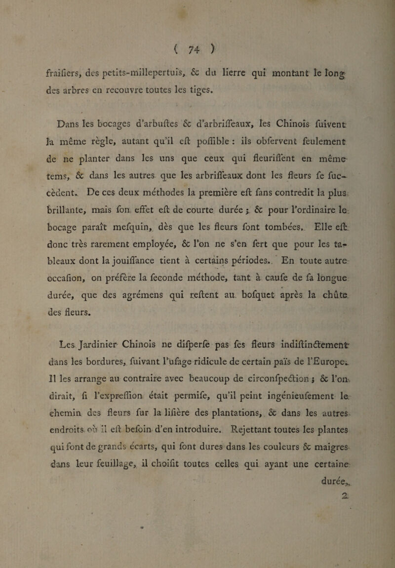 fraiflers, des petiis-millepertuis, 5c da lierre qui montant le long des arbres en recouvre toutes les tiges. / ^ * Dans les bocages d’arbuftes Sc d’arbrifteaux, les Chinois fuivent la meme regie, autant qu’il eft poflible : ils obfervent feulement de ne planter dans les uns que ceux qui fleuriiTent en meme terns, 6c dans les autres que les arbrifleaux dont les fleurs fe fuc- cedent. De ces deux methodes la premiere eft fans contredit la plus brillante, mais fon effet eft de courte duree; Sc pour l’ordinaire le bocage parait mefquin, des que les fleurs font tombe'es. Elle eft done tres rarement employee, Sc Ton ne s’en fert que pour les ta*» bleaux dont la jouiflance tient a certains periodes.. En toute autre occafion, on prefere la feconde methode, taut a caufe de fa longue duree, que des agremens qui reftent au bofquct apres la chute des fleurs. Les Jardinier Chinois ne difperfe pas fes fleurs indiftindement dans les bordures, fuivant 1’ufage ridicule de certain pa'is de 1’Europe;. II les arrange au contraire avec beaucoup de circonfpedion $ 6c Tom dirait, fi Texpreflion etait permife, qu’il peint ingenieufement le chemin des fleurs fur la lifiere des plantations, 5c dans les autres endroits, oil 11 eft befoin d’en introduire. Rejettant toutes les plantes qui font de grands ecarts, qui font dures dans les couleurs & maigres dans leur feuillage, il choiflt toutes celles qui ayant une certaine duree^, 2.