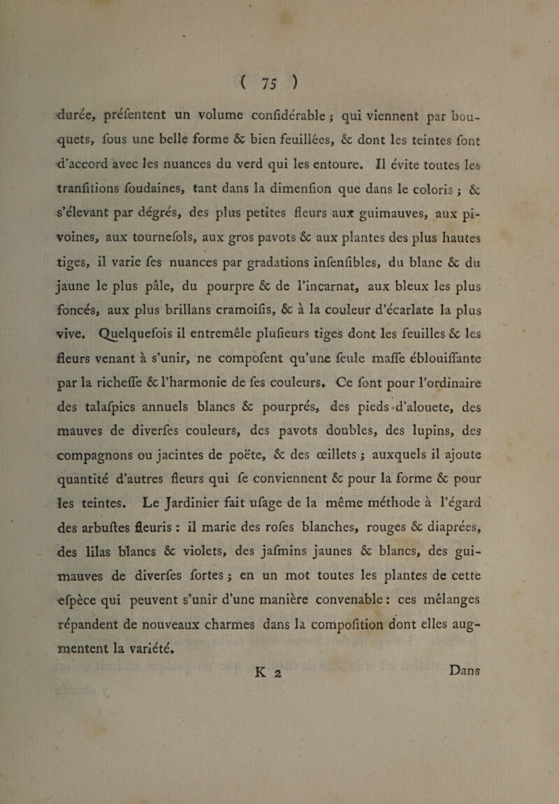 duree, prefentent un volume conflderable; qui viennent par bou¬ quets, fous une belle forme 6c bien feuillees, 6c dont les teintes font d’accord avec les nuances du verd qui les entoure. 11 evite toutes les tranfitions foudaines, tant dans la dimenfion que dans le colons; 6c s’elevant par degres, des plus petites fleurs aux guimauves, aux pi- voines, aux tournefols, aux gros pavots 6c aux plantes des plus hautes tiges, il varie fes nuances par gradations infenfibles, du blanc 6c du jaune le plus pale, du pourpre 6c de l’incarnat, aux bleux les plus fonces, aux plus brillans cramoifis, 6c a la couleur d ecarlate la plus vive. Quelquefois il entremele plufieurs tiges dont les feuilles 6c les deurs venant a s’unir, ne compofent qu’une feule maffe eblouiflante par la richeffe 6c l’harmonie de fes couleurs. Ce font pour l’ordinaire des talafpics annuels blancs 6c pourpres, des pieds^d’alouete, des mauves de diverfes couleurs, des pavots doubles, des lupins, des compagnons ou jacintes de poete, 6c des ceillets; auxquels il ajoute quantite d’autres fleurs qui fe conviennent 6c pour la forme 6c pour les teintes. Le Jardinier fait ufage de la meme methode a l’egard des arbuftes fleuris: il marie des rofes blanches, rouges 6c diaprees, des lilas blancs 6c violets, des jafmins jaunes 6c blancs, des gui¬ mauves de diverfes fortes j en un mot toutes les plantes de cette efpece qui peuvent s’unir d’une maniere convenable: ces melanges repandent de nouveaux charmes dans la compofition dont elles aug- mentent la variete. K 2 l^ans